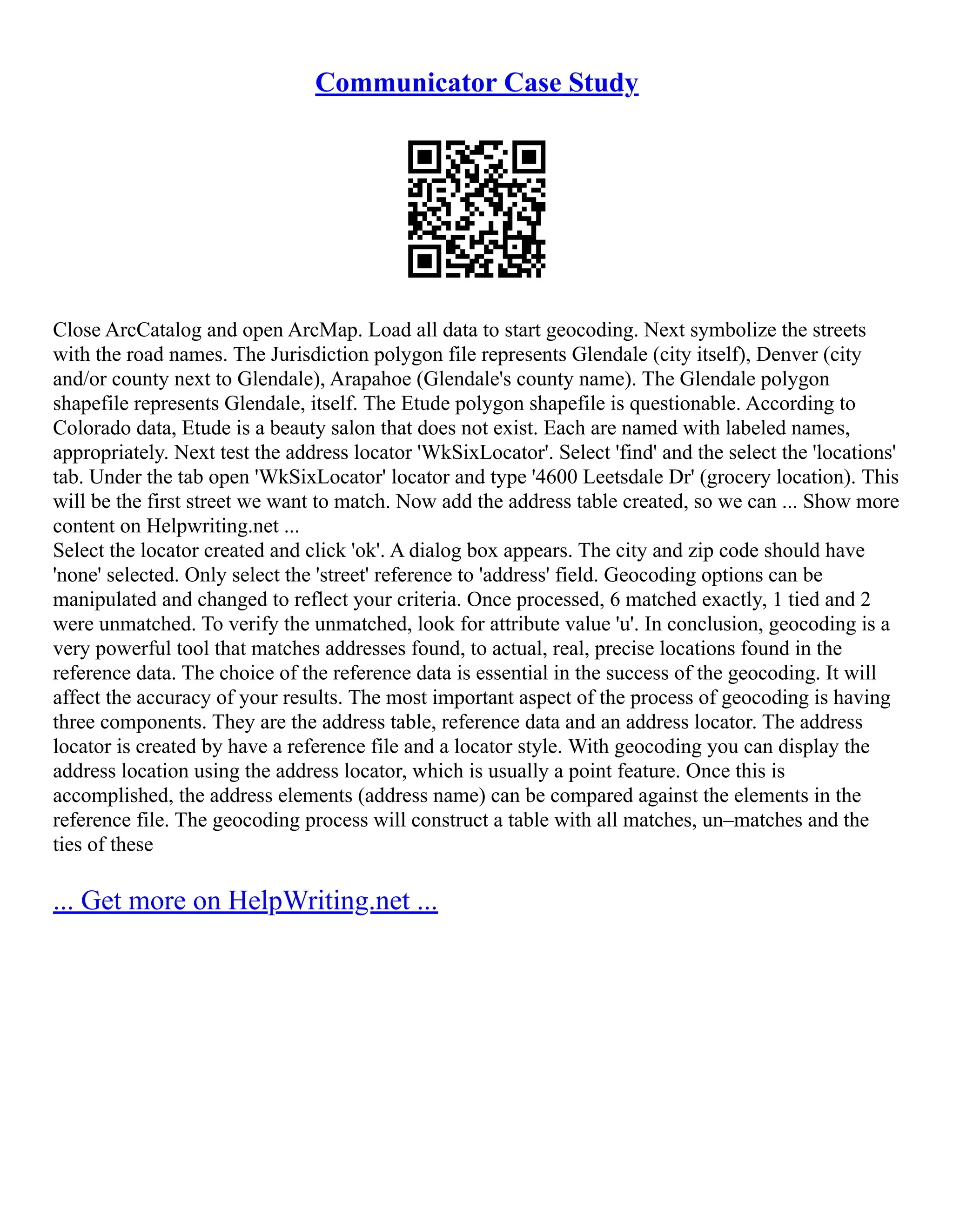 Communicator Case Study
Close ArcCatalog and open ArcMap. Load all data to start geocoding. Next symbolize the streets
with the road names. The Jurisdiction polygon file represents Glendale (city itself), Denver (city
and/or county next to Glendale), Arapahoe (Glendale's county name). The Glendale polygon
shapefile represents Glendale, itself. The Etude polygon shapefile is questionable. According to
Colorado data, Etude is a beauty salon that does not exist. Each are named with labeled names,
appropriately. Next test the address locator 'WkSixLocator'. Select 'find' and the select the 'locations'
tab. Under the tab open 'WkSixLocator' locator and type '4600 Leetsdale Dr' (grocery location). This
will be the first street we want to match. Now add the address table created, so we can ... Show more
content on Helpwriting.net ...
Select the locator created and click 'ok'. A dialog box appears. The city and zip code should have
'none' selected. Only select the 'street' reference to 'address' field. Geocoding options can be
manipulated and changed to reflect your criteria. Once processed, 6 matched exactly, 1 tied and 2
were unmatched. To verify the unmatched, look for attribute value 'u'. In conclusion, geocoding is a
very powerful tool that matches addresses found, to actual, real, precise locations found in the
reference data. The choice of the reference data is essential in the success of the geocoding. It will
affect the accuracy of your results. The most important aspect of the process of geocoding is having
three components. They are the address table, reference data and an address locator. The address
locator is created by have a reference file and a locator style. With geocoding you can display the
address location using the address locator, which is usually a point feature. Once this is
accomplished, the address elements (address name) can be compared against the elements in the
reference file. The geocoding process will construct a table with all matches, un–matches and the
ties of these
... Get more on HelpWriting.net ...
 
