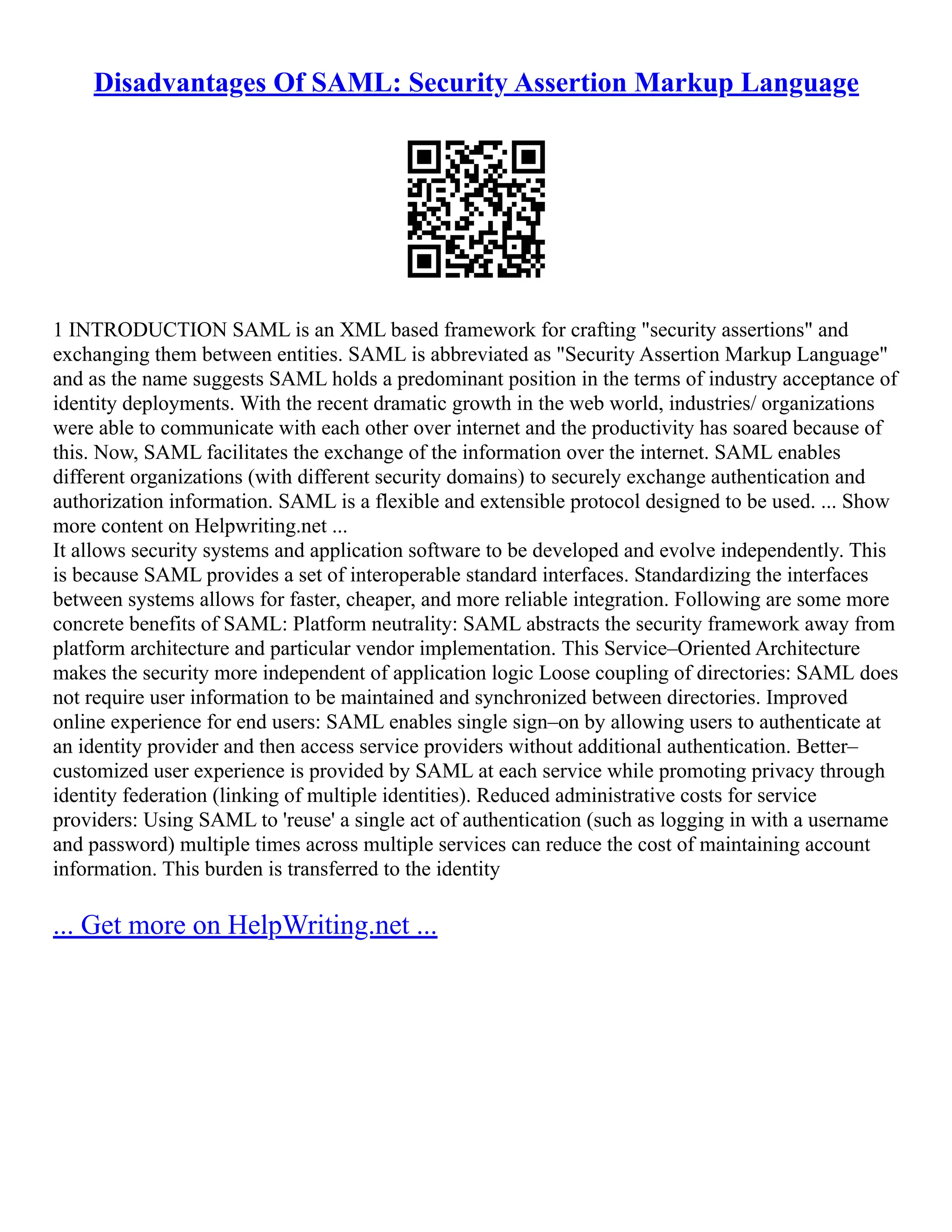 Disadvantages Of SAML: Security Assertion Markup Language
1 INTRODUCTION SAML is an XML based framework for crafting "security assertions" and
exchanging them between entities. SAML is abbreviated as "Security Assertion Markup Language"
and as the name suggests SAML holds a predominant position in the terms of industry acceptance of
identity deployments. With the recent dramatic growth in the web world, industries/ organizations
were able to communicate with each other over internet and the productivity has soared because of
this. Now, SAML facilitates the exchange of the information over the internet. SAML enables
different organizations (with different security domains) to securely exchange authentication and
authorization information. SAML is a flexible and extensible protocol designed to be used. ... Show
more content on Helpwriting.net ...
It allows security systems and application software to be developed and evolve independently. This
is because SAML provides a set of interoperable standard interfaces. Standardizing the interfaces
between systems allows for faster, cheaper, and more reliable integration. Following are some more
concrete benefits of SAML: Platform neutrality: SAML abstracts the security framework away from
platform architecture and particular vendor implementation. This Service–Oriented Architecture
makes the security more independent of application logic Loose coupling of directories: SAML does
not require user information to be maintained and synchronized between directories. Improved
online experience for end users: SAML enables single sign–on by allowing users to authenticate at
an identity provider and then access service providers without additional authentication. Better–
customized user experience is provided by SAML at each service while promoting privacy through
identity federation (linking of multiple identities). Reduced administrative costs for service
providers: Using SAML to 'reuse' a single act of authentication (such as logging in with a username
and password) multiple times across multiple services can reduce the cost of maintaining account
information. This burden is transferred to the identity
... Get more on HelpWriting.net ...
 