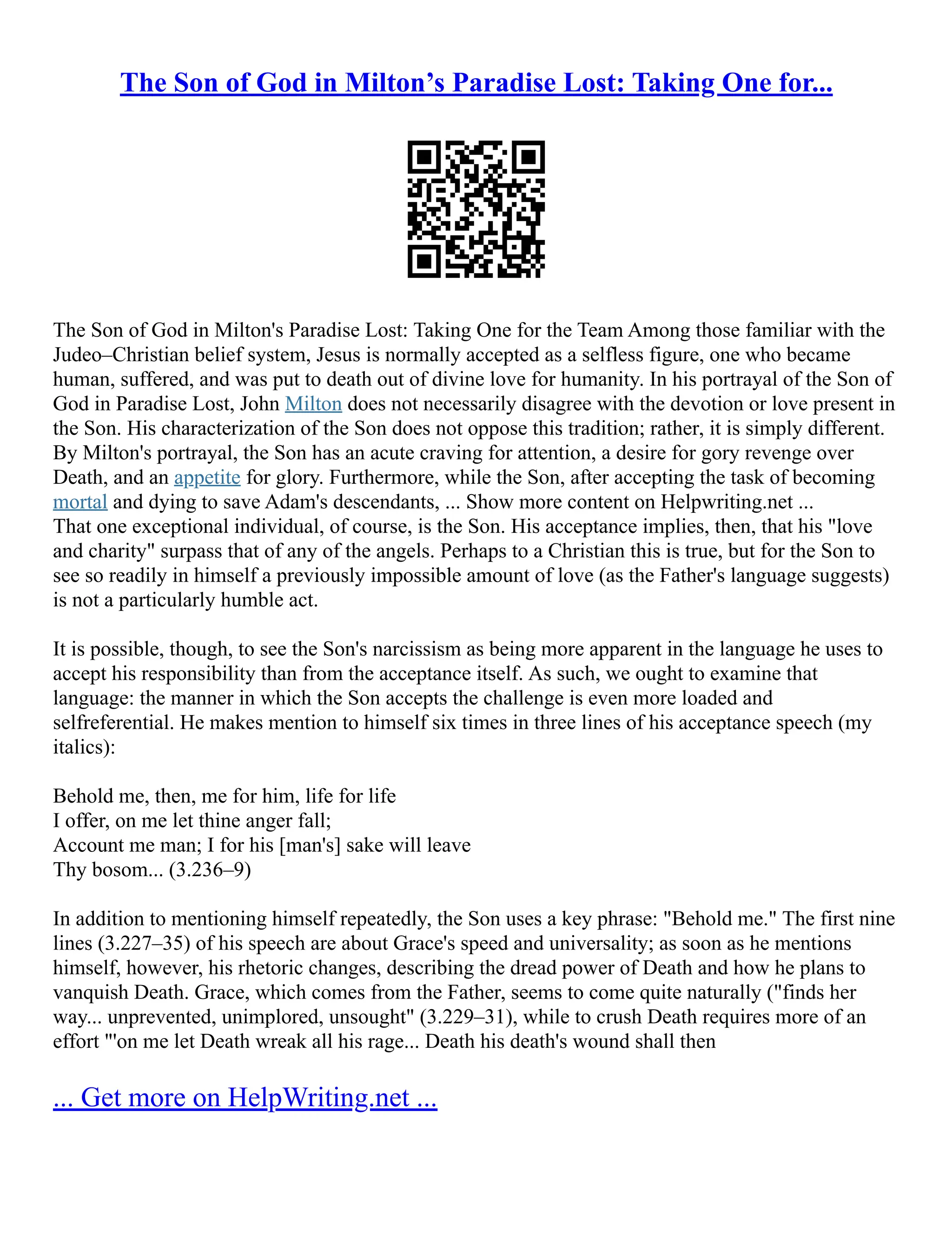 The Son of God in Milton’s Paradise Lost: Taking One for...
The Son of God in Milton's Paradise Lost: Taking One for the Team Among those familiar with the
Judeo–Christian belief system, Jesus is normally accepted as a selfless figure, one who became
human, suffered, and was put to death out of divine love for humanity. In his portrayal of the Son of
God in Paradise Lost, John Milton does not necessarily disagree with the devotion or love present in
the Son. His characterization of the Son does not oppose this tradition; rather, it is simply different.
By Milton's portrayal, the Son has an acute craving for attention, a desire for gory revenge over
Death, and an appetite for glory. Furthermore, while the Son, after accepting the task of becoming
mortal and dying to save Adam's descendants, ... Show more content on Helpwriting.net ...
That one exceptional individual, of course, is the Son. His acceptance implies, then, that his "love
and charity" surpass that of any of the angels. Perhaps to a Christian this is true, but for the Son to
see so readily in himself a previously impossible amount of love (as the Father's language suggests)
is not a particularly humble act.
It is possible, though, to see the Son's narcissism as being more apparent in the language he uses to
accept his responsibility than from the acceptance itself. As such, we ought to examine that
language: the manner in which the Son accepts the challenge is even more loaded and
selfreferential. He makes mention to himself six times in three lines of his acceptance speech (my
italics):
Behold me, then, me for him, life for life
I offer, on me let thine anger fall;
Account me man; I for his [man's] sake will leave
Thy bosom... (3.236–9)
In addition to mentioning himself repeatedly, the Son uses a key phrase: "Behold me." The first nine
lines (3.227–35) of his speech are about Grace's speed and universality; as soon as he mentions
himself, however, his rhetoric changes, describing the dread power of Death and how he plans to
vanquish Death. Grace, which comes from the Father, seems to come quite naturally ("finds her
way... unprevented, unimplored, unsought" (3.229–31), while to crush Death requires more of an
effort "'on me let Death wreak all his rage... Death his death's wound shall then
... Get more on HelpWriting.net ...
 