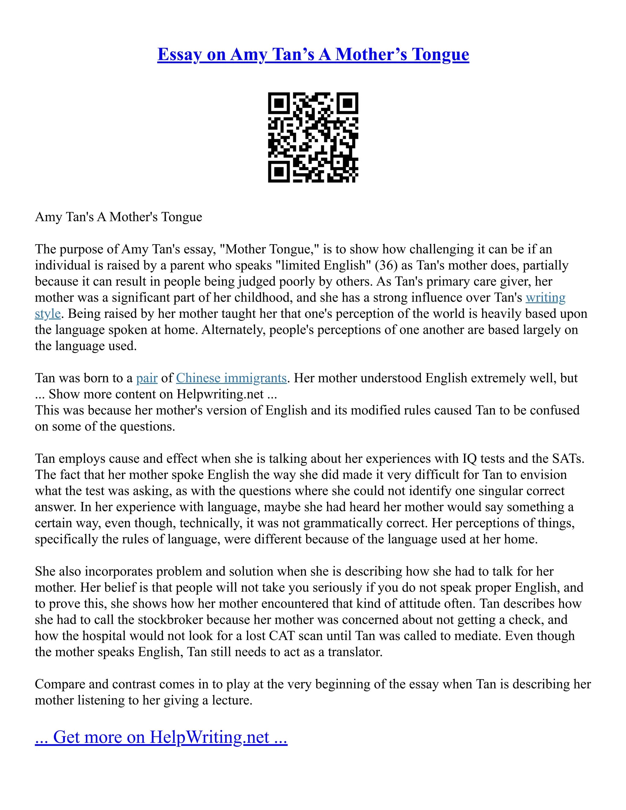 Essay on Amy Tan’s A Mother’s Tongue
Amy Tan's A Mother's Tongue
The purpose of Amy Tan's essay, "Mother Tongue," is to show how challenging it can be if an
individual is raised by a parent who speaks "limited English" (36) as Tan's mother does, partially
because it can result in people being judged poorly by others. As Tan's primary care giver, her
mother was a significant part of her childhood, and she has a strong influence over Tan's writing
style. Being raised by her mother taught her that one's perception of the world is heavily based upon
the language spoken at home. Alternately, people's perceptions of one another are based largely on
the language used.
Tan was born to a pair of Chinese immigrants. Her mother understood English extremely well, but
... Show more content on Helpwriting.net ...
This was because her mother's version of English and its modified rules caused Tan to be confused
on some of the questions.
Tan employs cause and effect when she is talking about her experiences with IQ tests and the SATs.
The fact that her mother spoke English the way she did made it very difficult for Tan to envision
what the test was asking, as with the questions where she could not identify one singular correct
answer. In her experience with language, maybe she had heard her mother would say something a
certain way, even though, technically, it was not grammatically correct. Her perceptions of things,
specifically the rules of language, were different because of the language used at her home.
She also incorporates problem and solution when she is describing how she had to talk for her
mother. Her belief is that people will not take you seriously if you do not speak proper English, and
to prove this, she shows how her mother encountered that kind of attitude often. Tan describes how
she had to call the stockbroker because her mother was concerned about not getting a check, and
how the hospital would not look for a lost CAT scan until Tan was called to mediate. Even though
the mother speaks English, Tan still needs to act as a translator.
Compare and contrast comes in to play at the very beginning of the essay when Tan is describing her
mother listening to her giving a lecture.
... Get more on HelpWriting.net ...
 