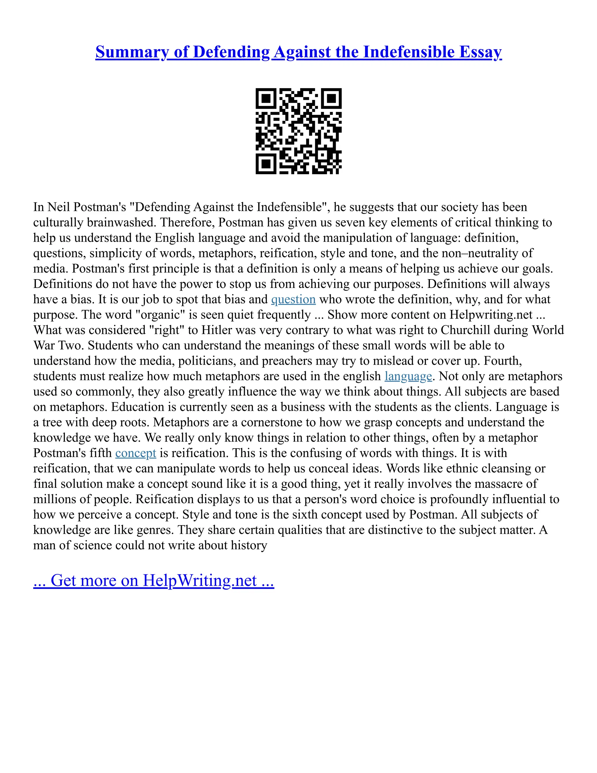 Summary of Defending Against the Indefensible Essay
In Neil Postman's "Defending Against the Indefensible", he suggests that our society has been
culturally brainwashed. Therefore, Postman has given us seven key elements of critical thinking to
help us understand the English language and avoid the manipulation of language: definition,
questions, simplicity of words, metaphors, reification, style and tone, and the non–neutrality of
media. Postman's first principle is that a definition is only a means of helping us achieve our goals.
Definitions do not have the power to stop us from achieving our purposes. Definitions will always
have a bias. It is our job to spot that bias and question who wrote the definition, why, and for what
purpose. The word "organic" is seen quiet frequently ... Show more content on Helpwriting.net ...
What was considered "right" to Hitler was very contrary to what was right to Churchill during World
War Two. Students who can understand the meanings of these small words will be able to
understand how the media, politicians, and preachers may try to mislead or cover up. Fourth,
students must realize how much metaphors are used in the english language. Not only are metaphors
used so commonly, they also greatly influence the way we think about things. All subjects are based
on metaphors. Education is currently seen as a business with the students as the clients. Language is
a tree with deep roots. Metaphors are a cornerstone to how we grasp concepts and understand the
knowledge we have. We really only know things in relation to other things, often by a metaphor
Postman's fifth concept is reification. This is the confusing of words with things. It is with
reification, that we can manipulate words to help us conceal ideas. Words like ethnic cleansing or
final solution make a concept sound like it is a good thing, yet it really involves the massacre of
millions of people. Reification displays to us that a person's word choice is profoundly influential to
how we perceive a concept. Style and tone is the sixth concept used by Postman. All subjects of
knowledge are like genres. They share certain qualities that are distinctive to the subject matter. A
man of science could not write about history
... Get more on HelpWriting.net ...
 