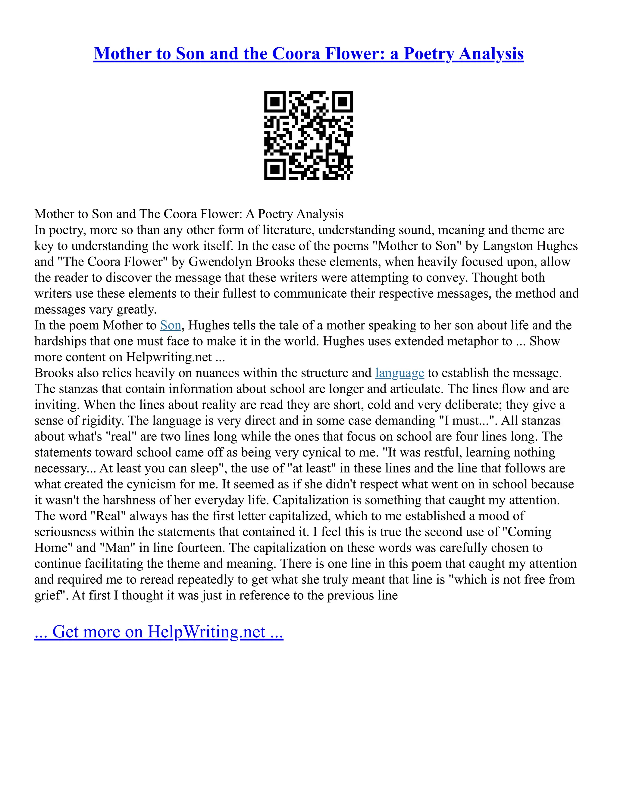 Mother to Son and the Coora Flower: a Poetry Analysis
Mother to Son and The Coora Flower: A Poetry Analysis
In poetry, more so than any other form of literature, understanding sound, meaning and theme are
key to understanding the work itself. In the case of the poems "Mother to Son" by Langston Hughes
and "The Coora Flower" by Gwendolyn Brooks these elements, when heavily focused upon, allow
the reader to discover the message that these writers were attempting to convey. Thought both
writers use these elements to their fullest to communicate their respective messages, the method and
messages vary greatly.
In the poem Mother to Son, Hughes tells the tale of a mother speaking to her son about life and the
hardships that one must face to make it in the world. Hughes uses extended metaphor to ... Show
more content on Helpwriting.net ...
Brooks also relies heavily on nuances within the structure and language to establish the message.
The stanzas that contain information about school are longer and articulate. The lines flow and are
inviting. When the lines about reality are read they are short, cold and very deliberate; they give a
sense of rigidity. The language is very direct and in some case demanding "I must...". All stanzas
about what's "real" are two lines long while the ones that focus on school are four lines long. The
statements toward school came off as being very cynical to me. "It was restful, learning nothing
necessary... At least you can sleep", the use of "at least" in these lines and the line that follows are
what created the cynicism for me. It seemed as if she didn't respect what went on in school because
it wasn't the harshness of her everyday life. Capitalization is something that caught my attention.
The word "Real" always has the first letter capitalized, which to me established a mood of
seriousness within the statements that contained it. I feel this is true the second use of "Coming
Home" and "Man" in line fourteen. The capitalization on these words was carefully chosen to
continue facilitating the theme and meaning. There is one line in this poem that caught my attention
and required me to reread repeatedly to get what she truly meant that line is "which is not free from
grief". At first I thought it was just in reference to the previous line
... Get more on HelpWriting.net ...
 