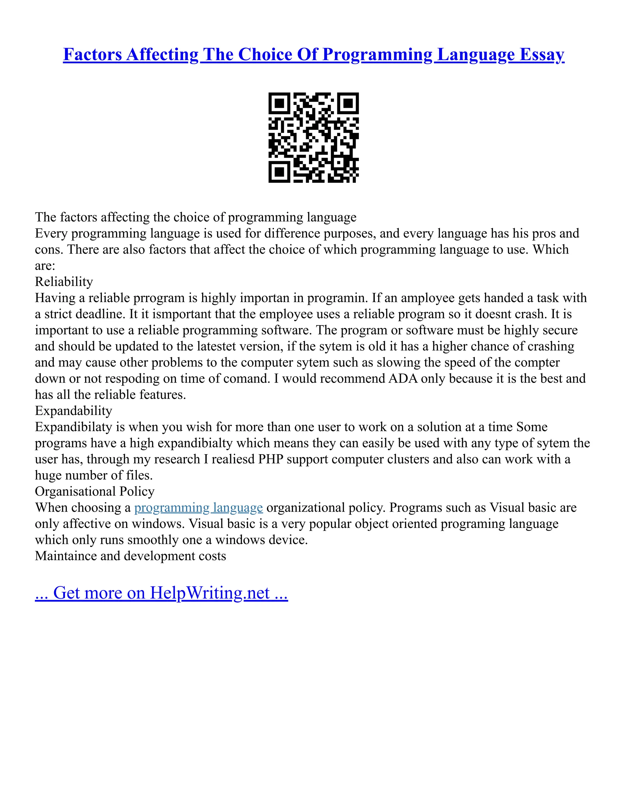 Factors Affecting The Choice Of Programming Language Essay
The factors affecting the choice of programming language
Every programming language is used for difference purposes, and every language has his pros and
cons. There are also factors that affect the choice of which programming language to use. Which
are:
Reliability
Having a reliable prrogram is highly importan in programin. If an amployee gets handed a task with
a strict deadline. It it ismportant that the employee uses a reliable program so it doesnt crash. It is
important to use a reliable programming software. The program or software must be highly secure
and should be updated to the latestet version, if the sytem is old it has a higher chance of crashing
and may cause other problems to the computer sytem such as slowing the speed of the compter
down or not respoding on time of comand. I would recommend ADA only because it is the best and
has all the reliable features.
Expandability
Expandibilaty is when you wish for more than one user to work on a solution at a time Some
programs have a high expandibialty which means they can easily be used with any type of sytem the
user has, through my research I realiesd PHP support computer clusters and also can work with a
huge number of files.
Organisational Policy
When choosing a programming language organizational policy. Programs such as Visual basic are
only affective on windows. Visual basic is a very popular object oriented programing language
which only runs smoothly one a windows device.
Maintaince and development costs
... Get more on HelpWriting.net ...
 