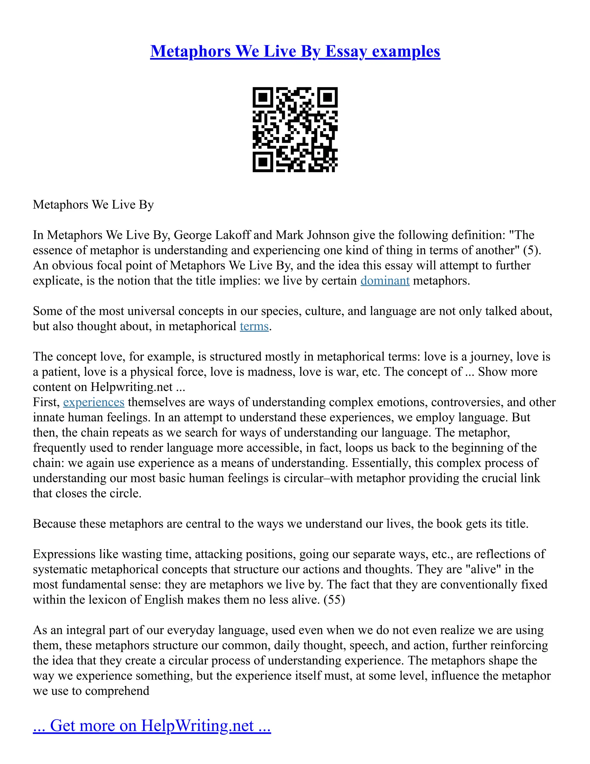 Metaphors We Live By Essay examples
Metaphors We Live By
In Metaphors We Live By, George Lakoff and Mark Johnson give the following definition: "The
essence of metaphor is understanding and experiencing one kind of thing in terms of another" (5).
An obvious focal point of Metaphors We Live By, and the idea this essay will attempt to further
explicate, is the notion that the title implies: we live by certain dominant metaphors.
Some of the most universal concepts in our species, culture, and language are not only talked about,
but also thought about, in metaphorical terms.
The concept love, for example, is structured mostly in metaphorical terms: love is a journey, love is
a patient, love is a physical force, love is madness, love is war, etc. The concept of ... Show more
content on Helpwriting.net ...
First, experiences themselves are ways of understanding complex emotions, controversies, and other
innate human feelings. In an attempt to understand these experiences, we employ language. But
then, the chain repeats as we search for ways of understanding our language. The metaphor,
frequently used to render language more accessible, in fact, loops us back to the beginning of the
chain: we again use experience as a means of understanding. Essentially, this complex process of
understanding our most basic human feelings is circular–with metaphor providing the crucial link
that closes the circle.
Because these metaphors are central to the ways we understand our lives, the book gets its title.
Expressions like wasting time, attacking positions, going our separate ways, etc., are reflections of
systematic metaphorical concepts that structure our actions and thoughts. They are "alive" in the
most fundamental sense: they are metaphors we live by. The fact that they are conventionally fixed
within the lexicon of English makes them no less alive. (55)
As an integral part of our everyday language, used even when we do not even realize we are using
them, these metaphors structure our common, daily thought, speech, and action, further reinforcing
the idea that they create a circular process of understanding experience. The metaphors shape the
way we experience something, but the experience itself must, at some level, influence the metaphor
we use to comprehend
... Get more on HelpWriting.net ...
 