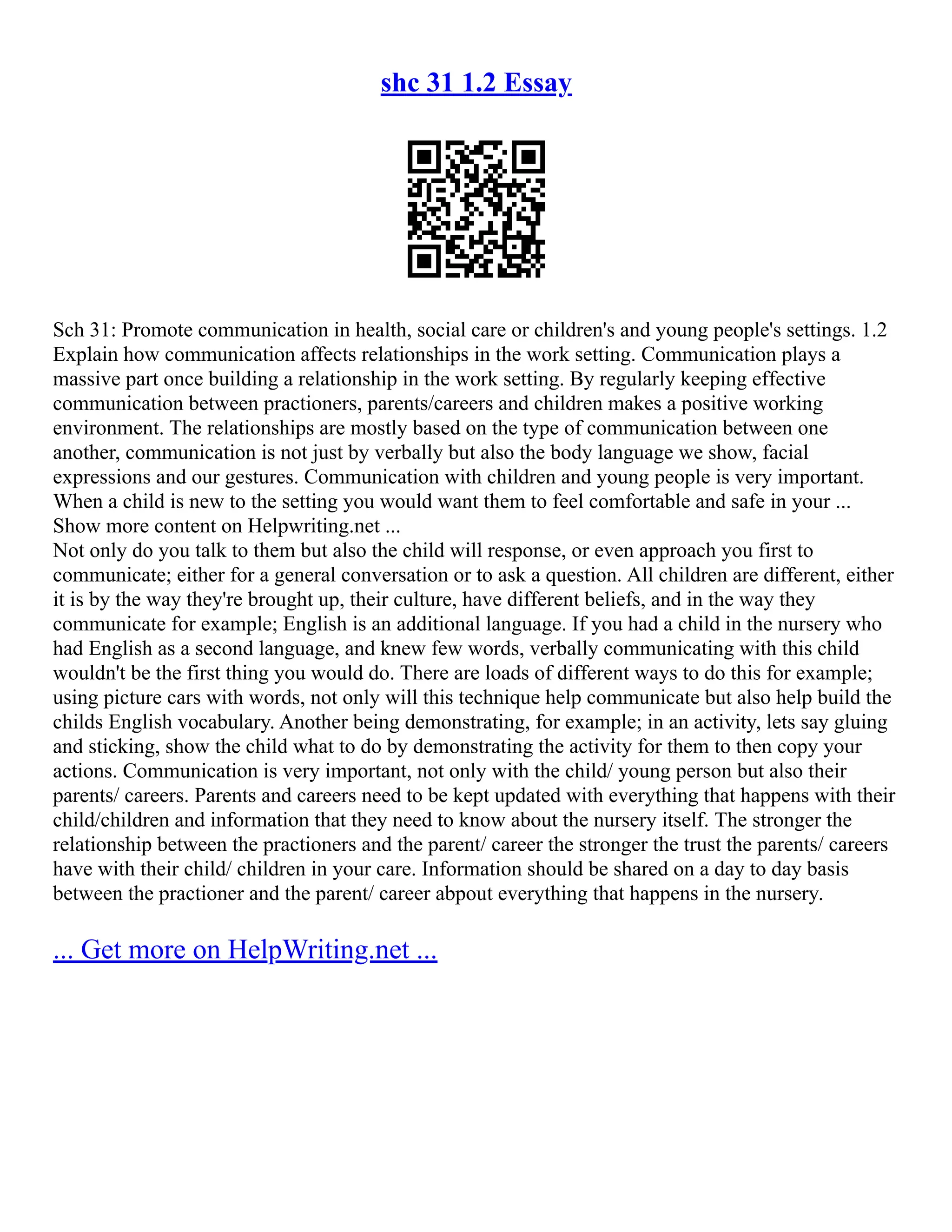 shc 31 1.2 Essay
Sch 31: Promote communication in health, social care or children's and young people's settings. 1.2
Explain how communication affects relationships in the work setting. Communication plays a
massive part once building a relationship in the work setting. By regularly keeping effective
communication between practioners, parents/careers and children makes a positive working
environment. The relationships are mostly based on the type of communication between one
another, communication is not just by verbally but also the body language we show, facial
expressions and our gestures. Communication with children and young people is very important.
When a child is new to the setting you would want them to feel comfortable and safe in your ...
Show more content on Helpwriting.net ...
Not only do you talk to them but also the child will response, or even approach you first to
communicate; either for a general conversation or to ask a question. All children are different, either
it is by the way they're brought up, their culture, have different beliefs, and in the way they
communicate for example; English is an additional language. If you had a child in the nursery who
had English as a second language, and knew few words, verbally communicating with this child
wouldn't be the first thing you would do. There are loads of different ways to do this for example;
using picture cars with words, not only will this technique help communicate but also help build the
childs English vocabulary. Another being demonstrating, for example; in an activity, lets say gluing
and sticking, show the child what to do by demonstrating the activity for them to then copy your
actions. Communication is very important, not only with the child/ young person but also their
parents/ careers. Parents and careers need to be kept updated with everything that happens with their
child/children and information that they need to know about the nursery itself. The stronger the
relationship between the practioners and the parent/ career the stronger the trust the parents/ careers
have with their child/ children in your care. Information should be shared on a day to day basis
between the practioner and the parent/ career abpout everything that happens in the nursery.
... Get more on HelpWriting.net ...
 