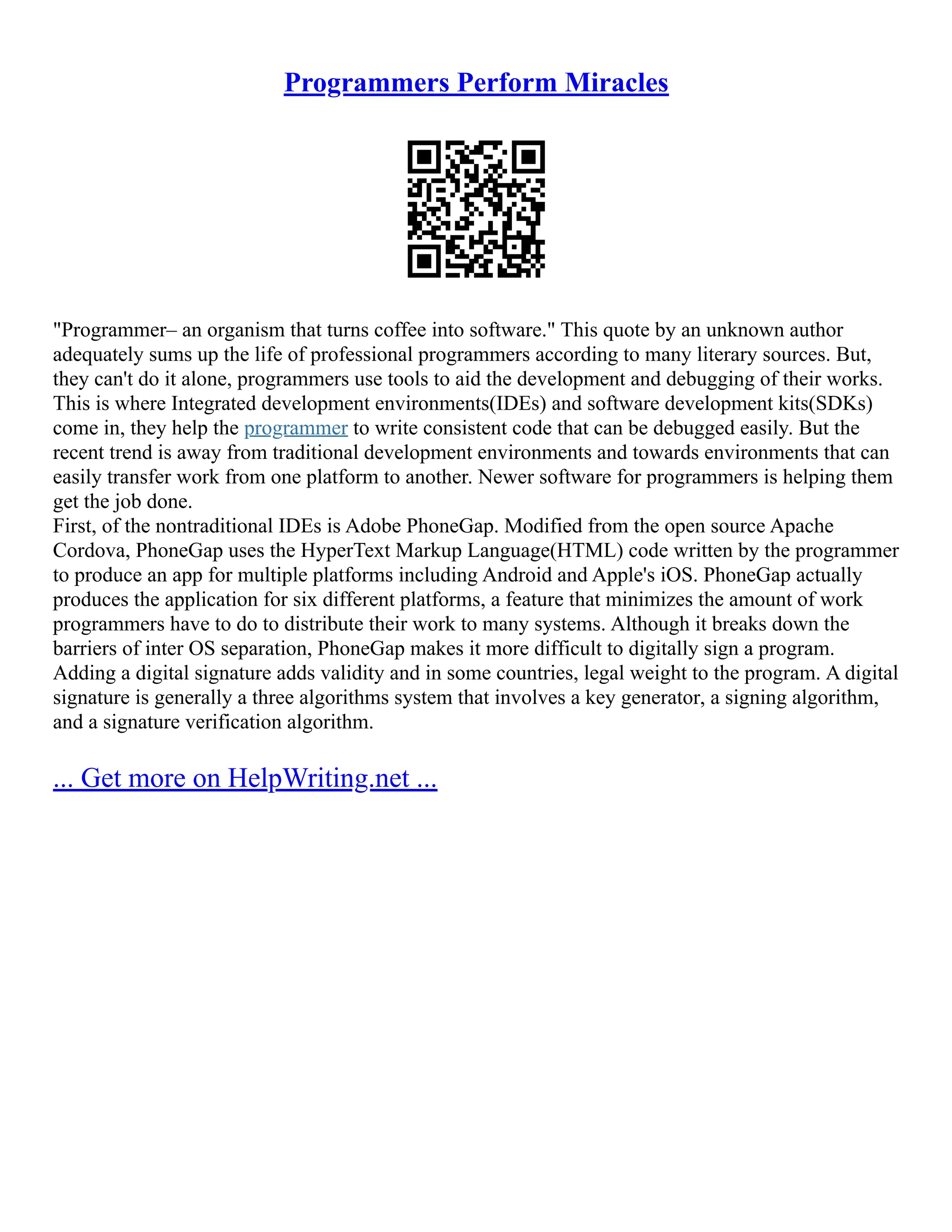 Programmers Perform Miracles
"Programmer– an organism that turns coffee into software." This quote by an unknown author
adequately sums up the life of professional programmers according to many literary sources. But,
they can't do it alone, programmers use tools to aid the development and debugging of their works.
This is where Integrated development environments(IDEs) and software development kits(SDKs)
come in, they help the programmer to write consistent code that can be debugged easily. But the
recent trend is away from traditional development environments and towards environments that can
easily transfer work from one platform to another. Newer software for programmers is helping them
get the job done.
First, of the nontraditional IDEs is Adobe PhoneGap. Modified from the open source Apache
Cordova, PhoneGap uses the HyperText Markup Language(HTML) code written by the programmer
to produce an app for multiple platforms including Android and Apple's iOS. PhoneGap actually
produces the application for six different platforms, a feature that minimizes the amount of work
programmers have to do to distribute their work to many systems. Although it breaks down the
barriers of inter OS separation, PhoneGap makes it more difficult to digitally sign a program.
Adding a digital signature adds validity and in some countries, legal weight to the program. A digital
signature is generally a three algorithms system that involves a key generator, a signing algorithm,
and a signature verification algorithm.
... Get more on HelpWriting.net ...
 