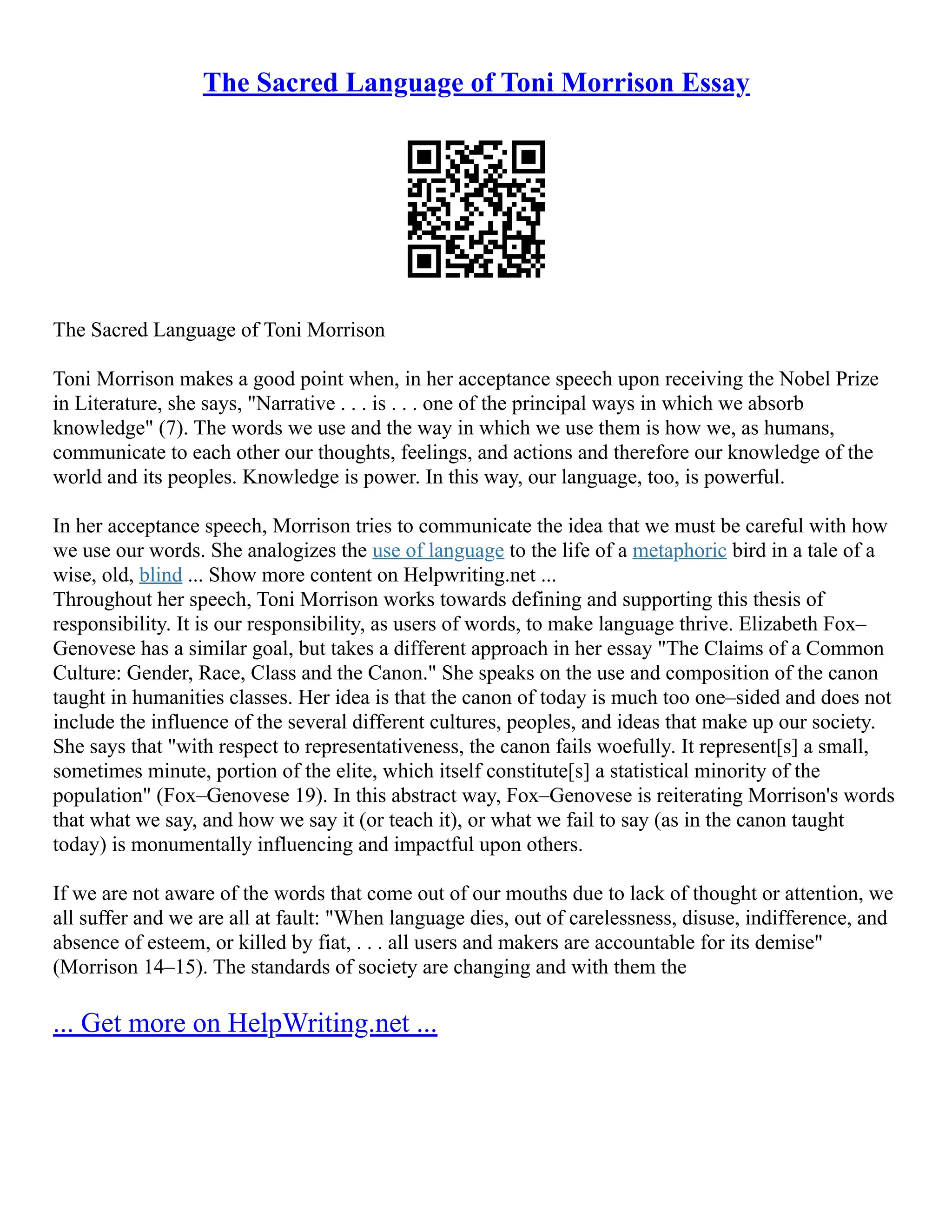 The Sacred Language of Toni Morrison Essay
The Sacred Language of Toni Morrison
Toni Morrison makes a good point when, in her acceptance speech upon receiving the Nobel Prize
in Literature, she says, "Narrative . . . is . . . one of the principal ways in which we absorb
knowledge" (7). The words we use and the way in which we use them is how we, as humans,
communicate to each other our thoughts, feelings, and actions and therefore our knowledge of the
world and its peoples. Knowledge is power. In this way, our language, too, is powerful.
In her acceptance speech, Morrison tries to communicate the idea that we must be careful with how
we use our words. She analogizes the use of language to the life of a metaphoric bird in a tale of a
wise, old, blind ... Show more content on Helpwriting.net ...
Throughout her speech, Toni Morrison works towards defining and supporting this thesis of
responsibility. It is our responsibility, as users of words, to make language thrive. Elizabeth Fox–
Genovese has a similar goal, but takes a different approach in her essay "The Claims of a Common
Culture: Gender, Race, Class and the Canon." She speaks on the use and composition of the canon
taught in humanities classes. Her idea is that the canon of today is much too one–sided and does not
include the influence of the several different cultures, peoples, and ideas that make up our society.
She says that "with respect to representativeness, the canon fails woefully. It represent[s] a small,
sometimes minute, portion of the elite, which itself constitute[s] a statistical minority of the
population" (Fox–Genovese 19). In this abstract way, Fox–Genovese is reiterating Morrison's words
that what we say, and how we say it (or teach it), or what we fail to say (as in the canon taught
today) is monumentally influencing and impactful upon others.
If we are not aware of the words that come out of our mouths due to lack of thought or attention, we
all suffer and we are all at fault: "When language dies, out of carelessness, disuse, indifference, and
absence of esteem, or killed by fiat, . . . all users and makers are accountable for its demise"
(Morrison 14–15). The standards of society are changing and with them the
... Get more on HelpWriting.net ...
 