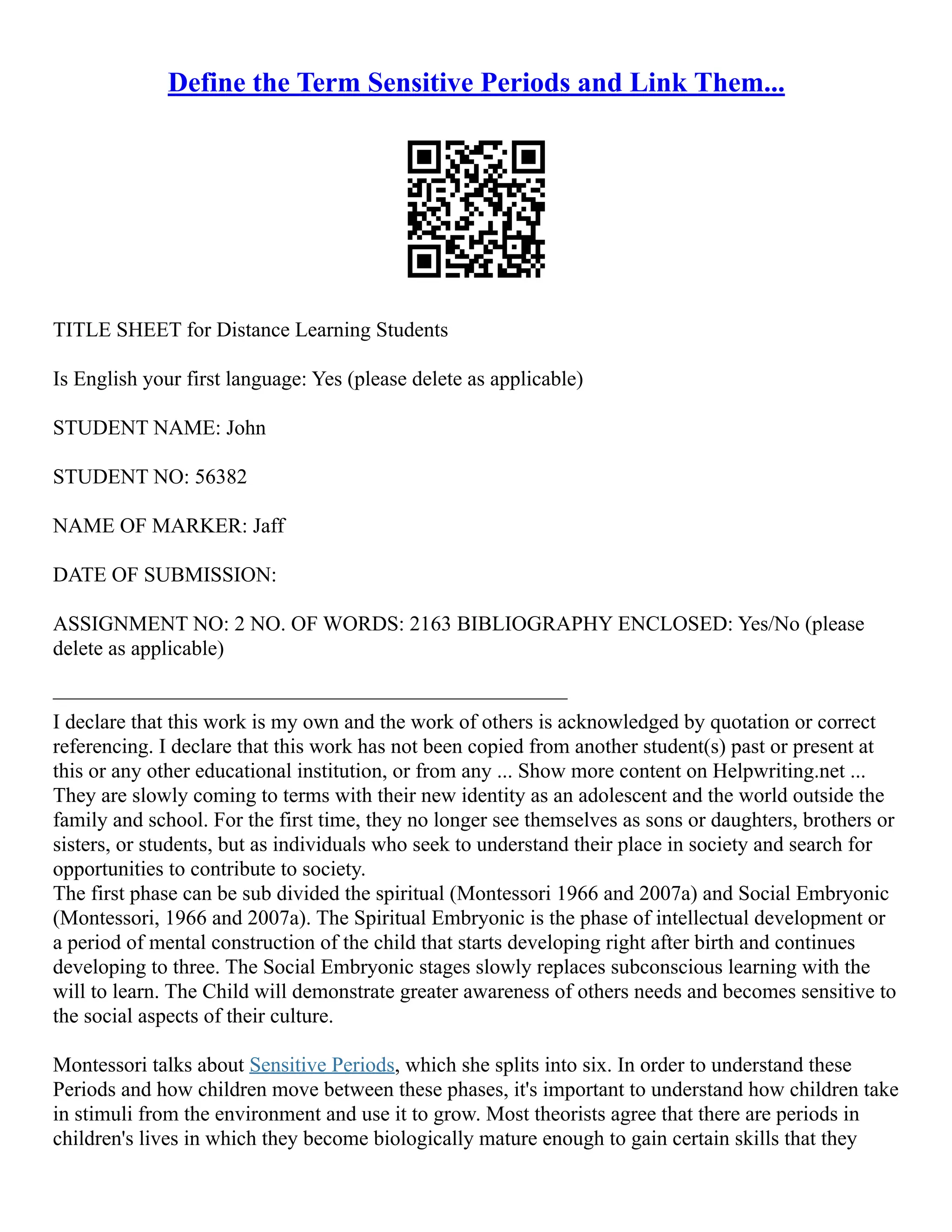 Define the Term Sensitive Periods and Link Them...
TITLE SHEET for Distance Learning Students
Is English your first language: Yes (please delete as applicable)
STUDENT NAME: John
STUDENT NO: 56382
NAME OF MARKER: Jaff
DATE OF SUBMISSION:
ASSIGNMENT NO: 2 NO. OF WORDS: 2163 BIBLIOGRAPHY ENCLOSED: Yes/No (please
delete as applicable)
–––––––––––––––––––––––––––––––––––––––––––––––––
I declare that this work is my own and the work of others is acknowledged by quotation or correct
referencing. I declare that this work has not been copied from another student(s) past or present at
this or any other educational institution, or from any ... Show more content on Helpwriting.net ...
They are slowly coming to terms with their new identity as an adolescent and the world outside the
family and school. For the first time, they no longer see themselves as sons or daughters, brothers or
sisters, or students, but as individuals who seek to understand their place in society and search for
opportunities to contribute to society.
The first phase can be sub divided the spiritual (Montessori 1966 and 2007a) and Social Embryonic
(Montessori, 1966 and 2007a). The Spiritual Embryonic is the phase of intellectual development or
a period of mental construction of the child that starts developing right after birth and continues
developing to three. The Social Embryonic stages slowly replaces subconscious learning with the
will to learn. The Child will demonstrate greater awareness of others needs and becomes sensitive to
the social aspects of their culture.
Montessori talks about Sensitive Periods, which she splits into six. In order to understand these
Periods and how children move between these phases, it's important to understand how children take
in stimuli from the environment and use it to grow. Most theorists agree that there are periods in
children's lives in which they become biologically mature enough to gain certain skills that they
 