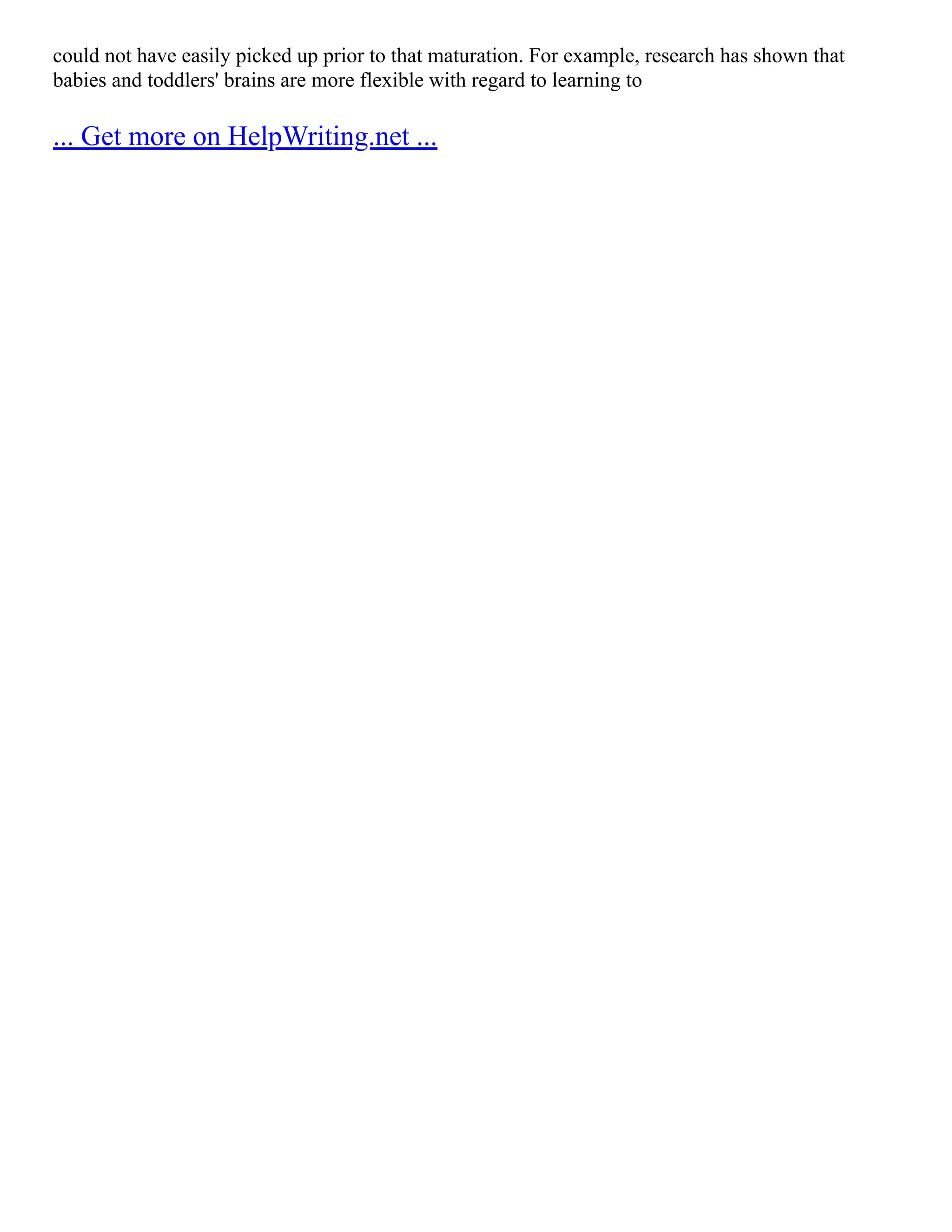 could not have easily picked up prior to that maturation. For example, research has shown that
babies and toddlers' brains are more flexible with regard to learning to
... Get more on HelpWriting.net ...
 