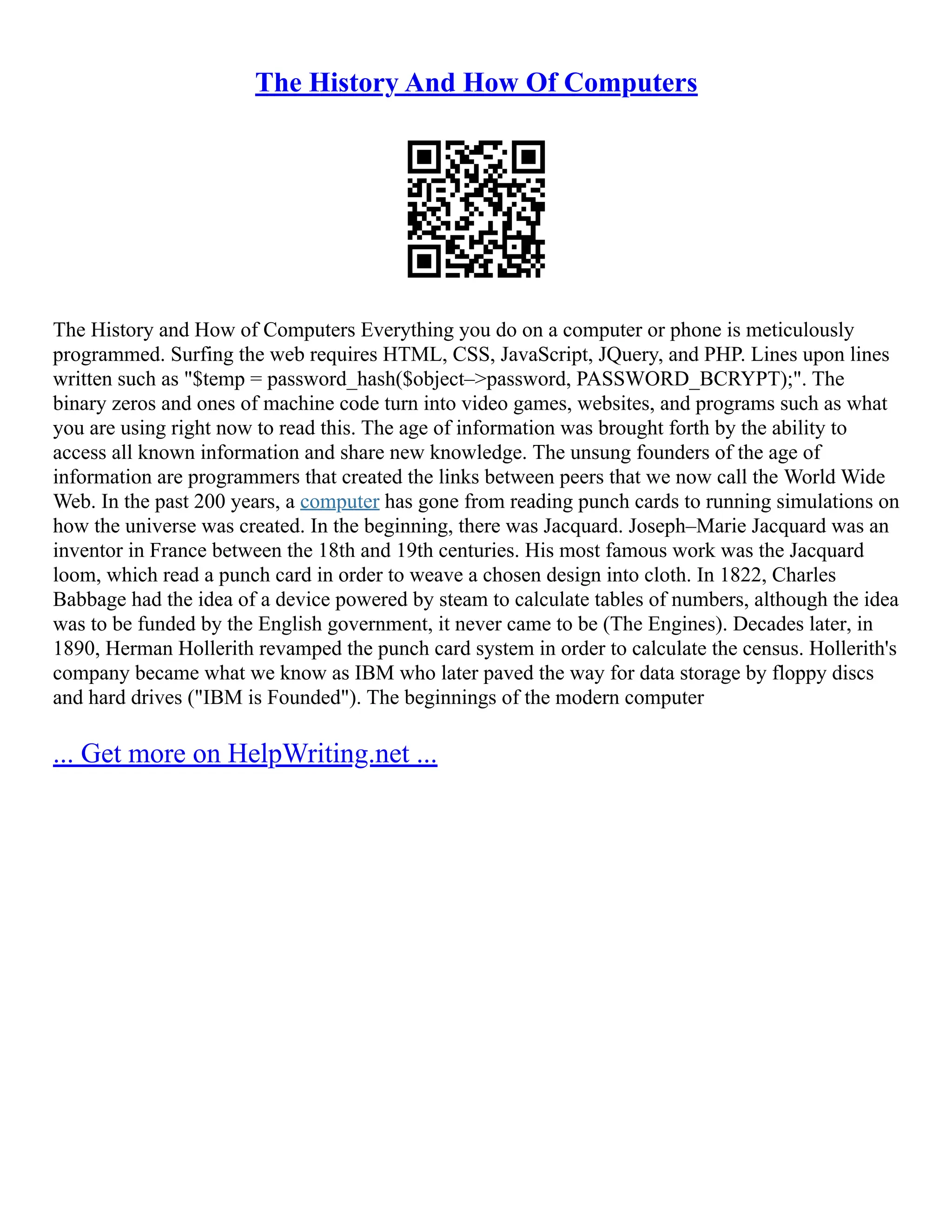 The History And How Of Computers
The History and How of Computers Everything you do on a computer or phone is meticulously
programmed. Surfing the web requires HTML, CSS, JavaScript, JQuery, and PHP. Lines upon lines
written such as "$temp = password_hash($object–>password, PASSWORD_BCRYPT);". The
binary zeros and ones of machine code turn into video games, websites, and programs such as what
you are using right now to read this. The age of information was brought forth by the ability to
access all known information and share new knowledge. The unsung founders of the age of
information are programmers that created the links between peers that we now call the World Wide
Web. In the past 200 years, a computer has gone from reading punch cards to running simulations on
how the universe was created. In the beginning, there was Jacquard. Joseph–Marie Jacquard was an
inventor in France between the 18th and 19th centuries. His most famous work was the Jacquard
loom, which read a punch card in order to weave a chosen design into cloth. In 1822, Charles
Babbage had the idea of a device powered by steam to calculate tables of numbers, although the idea
was to be funded by the English government, it never came to be (The Engines). Decades later, in
1890, Herman Hollerith revamped the punch card system in order to calculate the census. Hollerith's
company became what we know as IBM who later paved the way for data storage by floppy discs
and hard drives ("IBM is Founded"). The beginnings of the modern computer
... Get more on HelpWriting.net ...
 