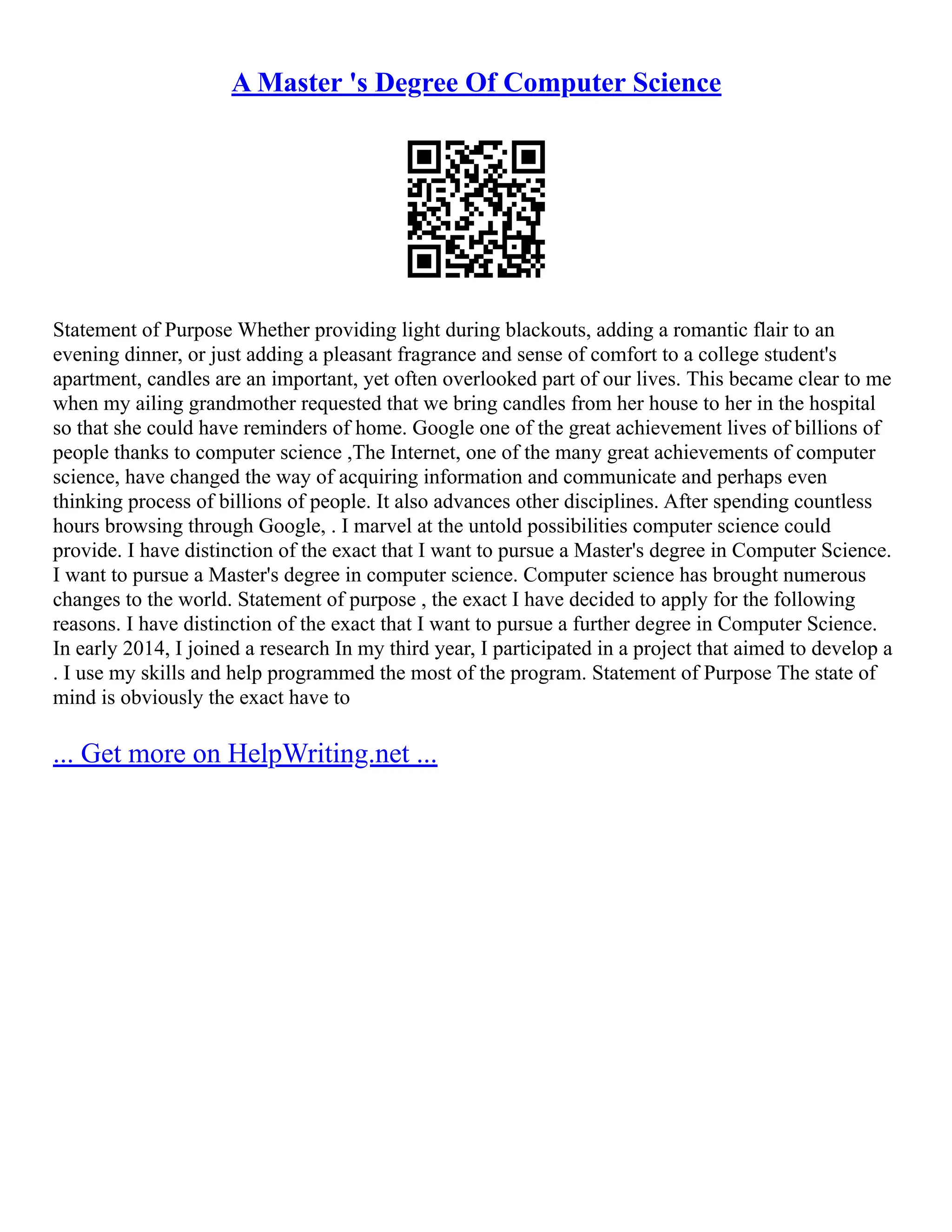 A Master 's Degree Of Computer Science
Statement of Purpose Whether providing light during blackouts, adding a romantic flair to an
evening dinner, or just adding a pleasant fragrance and sense of comfort to a college student's
apartment, candles are an important, yet often overlooked part of our lives. This became clear to me
when my ailing grandmother requested that we bring candles from her house to her in the hospital
so that she could have reminders of home. Google one of the great achievement lives of billions of
people thanks to computer science ,The Internet, one of the many great achievements of computer
science, have changed the way of acquiring information and communicate and perhaps even
thinking process of billions of people. It also advances other disciplines. After spending countless
hours browsing through Google, . I marvel at the untold possibilities computer science could
provide. I have distinction of the exact that I want to pursue a Master's degree in Computer Science.
I want to pursue a Master's degree in computer science. Computer science has brought numerous
changes to the world. Statement of purpose , the exact I have decided to apply for the following
reasons. I have distinction of the exact that I want to pursue a further degree in Computer Science.
In early 2014, I joined a research In my third year, I participated in a project that aimed to develop a
. I use my skills and help programmed the most of the program. Statement of Purpose The state of
mind is obviously the exact have to
... Get more on HelpWriting.net ...
 