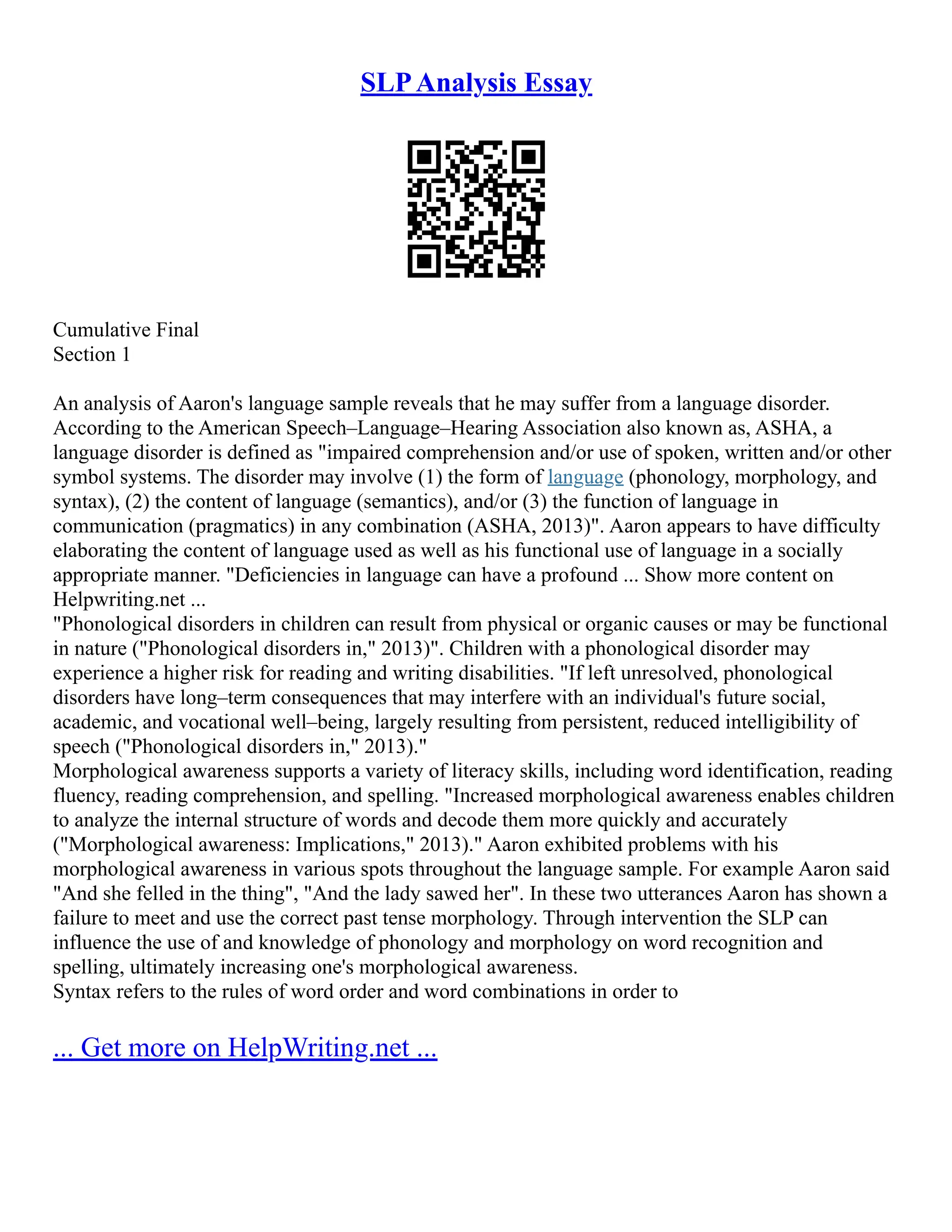 SLPAnalysis Essay
Cumulative Final
Section 1
An analysis of Aaron's language sample reveals that he may suffer from a language disorder.
According to the American Speech–Language–Hearing Association also known as, ASHA, a
language disorder is defined as "impaired comprehension and/or use of spoken, written and/or other
symbol systems. The disorder may involve (1) the form of language (phonology, morphology, and
syntax), (2) the content of language (semantics), and/or (3) the function of language in
communication (pragmatics) in any combination (ASHA, 2013)". Aaron appears to have difficulty
elaborating the content of language used as well as his functional use of language in a socially
appropriate manner. "Deficiencies in language can have a profound ... Show more content on
Helpwriting.net ...
"Phonological disorders in children can result from physical or organic causes or may be functional
in nature ("Phonological disorders in," 2013)". Children with a phonological disorder may
experience a higher risk for reading and writing disabilities. "If left unresolved, phonological
disorders have long–term consequences that may interfere with an individual's future social,
academic, and vocational well–being, largely resulting from persistent, reduced intelligibility of
speech ("Phonological disorders in," 2013)."
Morphological awareness supports a variety of literacy skills, including word identification, reading
fluency, reading comprehension, and spelling. "Increased morphological awareness enables children
to analyze the internal structure of words and decode them more quickly and accurately
("Morphological awareness: Implications," 2013)." Aaron exhibited problems with his
morphological awareness in various spots throughout the language sample. For example Aaron said
"And she felled in the thing", "And the lady sawed her". In these two utterances Aaron has shown a
failure to meet and use the correct past tense morphology. Through intervention the SLP can
influence the use of and knowledge of phonology and morphology on word recognition and
spelling, ultimately increasing one's morphological awareness.
Syntax refers to the rules of word order and word combinations in order to
... Get more on HelpWriting.net ...
 