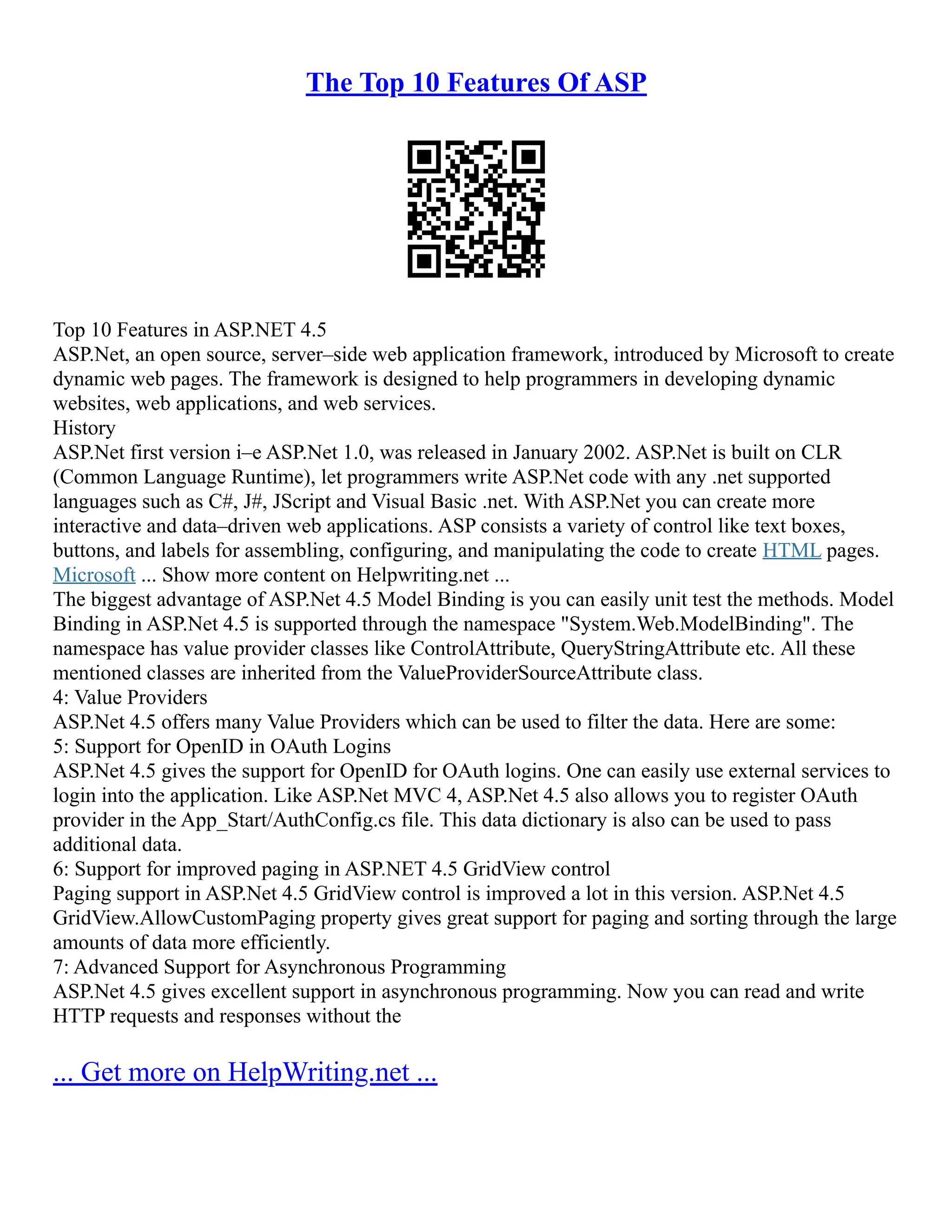 The Top 10 Features Of ASP
Top 10 Features in ASP.NET 4.5
ASP.Net, an open source, server–side web application framework, introduced by Microsoft to create
dynamic web pages. The framework is designed to help programmers in developing dynamic
websites, web applications, and web services.
History
ASP.Net first version i–e ASP.Net 1.0, was released in January 2002. ASP.Net is built on CLR
(Common Language Runtime), let programmers write ASP.Net code with any .net supported
languages such as C#, J#, JScript and Visual Basic .net. With ASP.Net you can create more
interactive and data–driven web applications. ASP consists a variety of control like text boxes,
buttons, and labels for assembling, configuring, and manipulating the code to create HTML pages.
Microsoft ... Show more content on Helpwriting.net ...
The biggest advantage of ASP.Net 4.5 Model Binding is you can easily unit test the methods. Model
Binding in ASP.Net 4.5 is supported through the namespace "System.Web.ModelBinding". The
namespace has value provider classes like ControlAttribute, QueryStringAttribute etc. All these
mentioned classes are inherited from the ValueProviderSourceAttribute class.
4: Value Providers
ASP.Net 4.5 offers many Value Providers which can be used to filter the data. Here are some:
5: Support for OpenID in OAuth Logins
ASP.Net 4.5 gives the support for OpenID for OAuth logins. One can easily use external services to
login into the application. Like ASP.Net MVC 4, ASP.Net 4.5 also allows you to register OAuth
provider in the App_Start/AuthConfig.cs file. This data dictionary is also can be used to pass
additional data.
6: Support for improved paging in ASP.NET 4.5 GridView control
Paging support in ASP.Net 4.5 GridView control is improved a lot in this version. ASP.Net 4.5
GridView.AllowCustomPaging property gives great support for paging and sorting through the large
amounts of data more efficiently.
7: Advanced Support for Asynchronous Programming
ASP.Net 4.5 gives excellent support in asynchronous programming. Now you can read and write
HTTP requests and responses without the
... Get more on HelpWriting.net ...
 