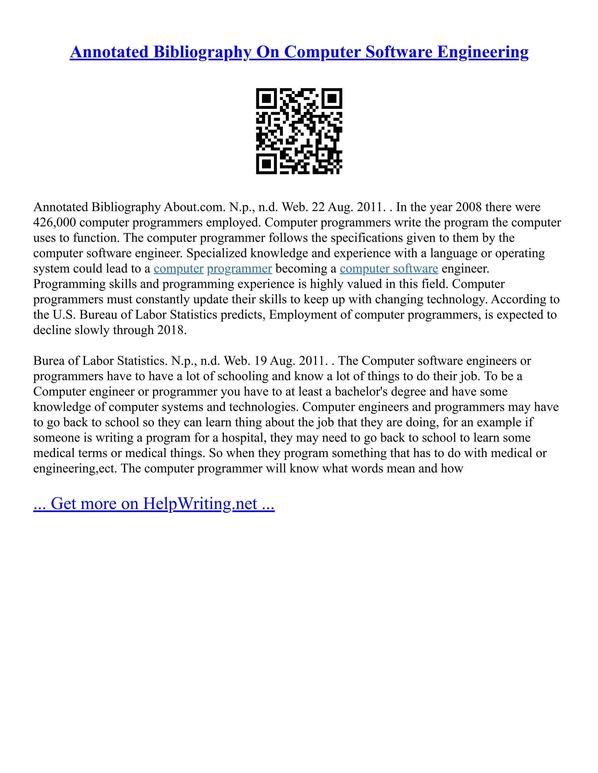 Annotated Bibliography On Computer Software Engineering
Annotated Bibliography About.com. N.p., n.d. Web. 22 Aug. 2011. . In the year 2008 there were
426,000 computer programmers employed. Computer programmers write the program the computer
uses to function. The computer programmer follows the specifications given to them by the
computer software engineer. Specialized knowledge and experience with a language or operating
system could lead to a computer programmer becoming a computer software engineer.
Programming skills and programming experience is highly valued in this field. Computer
programmers must constantly update their skills to keep up with changing technology. According to
the U.S. Bureau of Labor Statistics predicts, Employment of computer programmers, is expected to
decline slowly through 2018.
Burea of Labor Statistics. N.p., n.d. Web. 19 Aug. 2011. . The Computer software engineers or
programmers have to have a lot of schooling and know a lot of things to do their job. To be a
Computer engineer or programmer you have to at least a bachelor's degree and have some
knowledge of computer systems and technologies. Computer engineers and programmers may have
to go back to school so they can learn thing about the job that they are doing, for an example if
someone is writing a program for a hospital, they may need to go back to school to learn some
medical terms or medical things. So when they program something that has to do with medical or
engineering,ect. The computer programmer will know what words mean and how
... Get more on HelpWriting.net ...
 