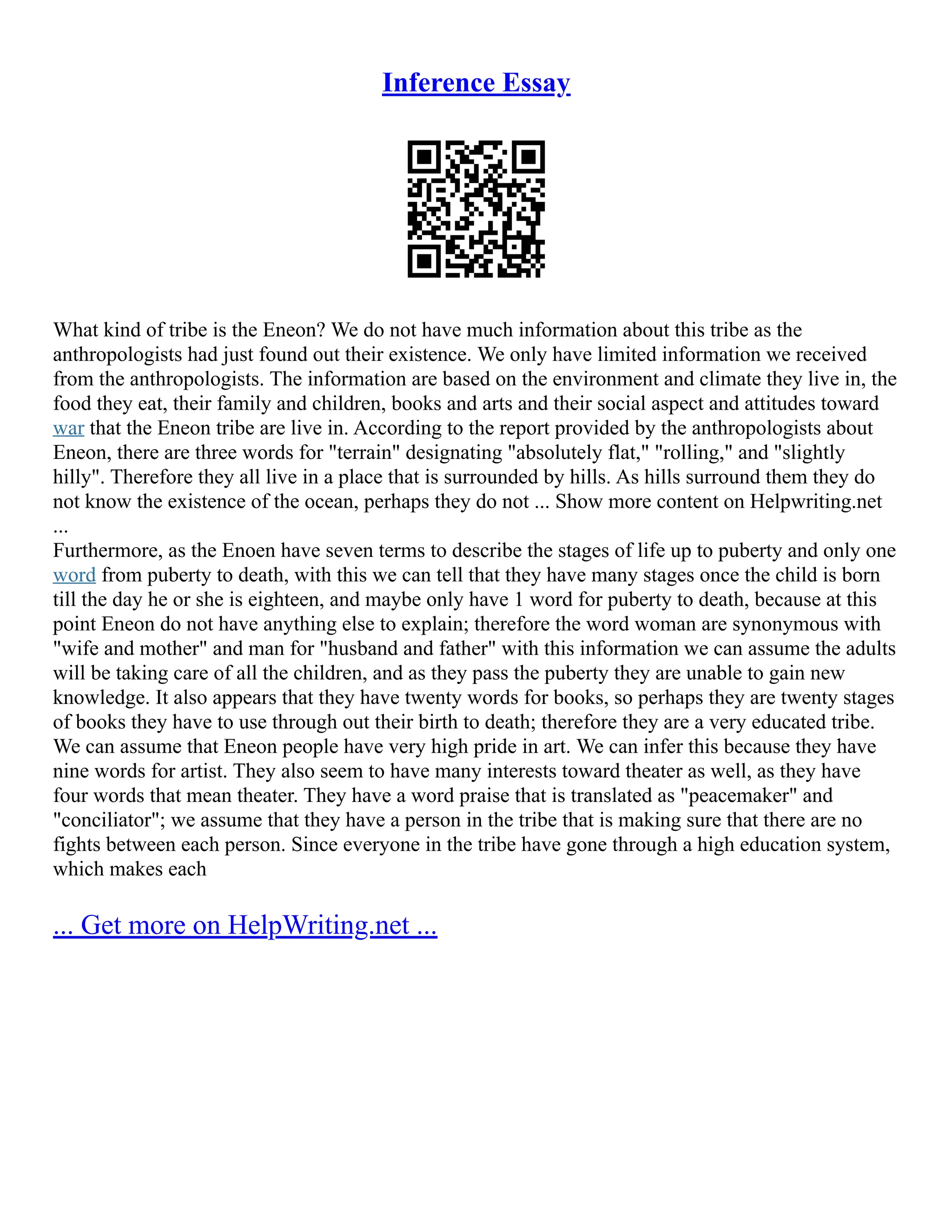 Inference Essay
What kind of tribe is the Eneon? We do not have much information about this tribe as the
anthropologists had just found out their existence. We only have limited information we received
from the anthropologists. The information are based on the environment and climate they live in, the
food they eat, their family and children, books and arts and their social aspect and attitudes toward
war that the Eneon tribe are live in. According to the report provided by the anthropologists about
Eneon, there are three words for "terrain" designating "absolutely flat," "rolling," and "slightly
hilly". Therefore they all live in a place that is surrounded by hills. As hills surround them they do
not know the existence of the ocean, perhaps they do not ... Show more content on Helpwriting.net
...
Furthermore, as the Enoen have seven terms to describe the stages of life up to puberty and only one
word from puberty to death, with this we can tell that they have many stages once the child is born
till the day he or she is eighteen, and maybe only have 1 word for puberty to death, because at this
point Eneon do not have anything else to explain; therefore the word woman are synonymous with
"wife and mother" and man for "husband and father" with this information we can assume the adults
will be taking care of all the children, and as they pass the puberty they are unable to gain new
knowledge. It also appears that they have twenty words for books, so perhaps they are twenty stages
of books they have to use through out their birth to death; therefore they are a very educated tribe.
We can assume that Eneon people have very high pride in art. We can infer this because they have
nine words for artist. They also seem to have many interests toward theater as well, as they have
four words that mean theater. They have a word praise that is translated as "peacemaker" and
"conciliator"; we assume that they have a person in the tribe that is making sure that there are no
fights between each person. Since everyone in the tribe have gone through a high education system,
which makes each
... Get more on HelpWriting.net ...
 