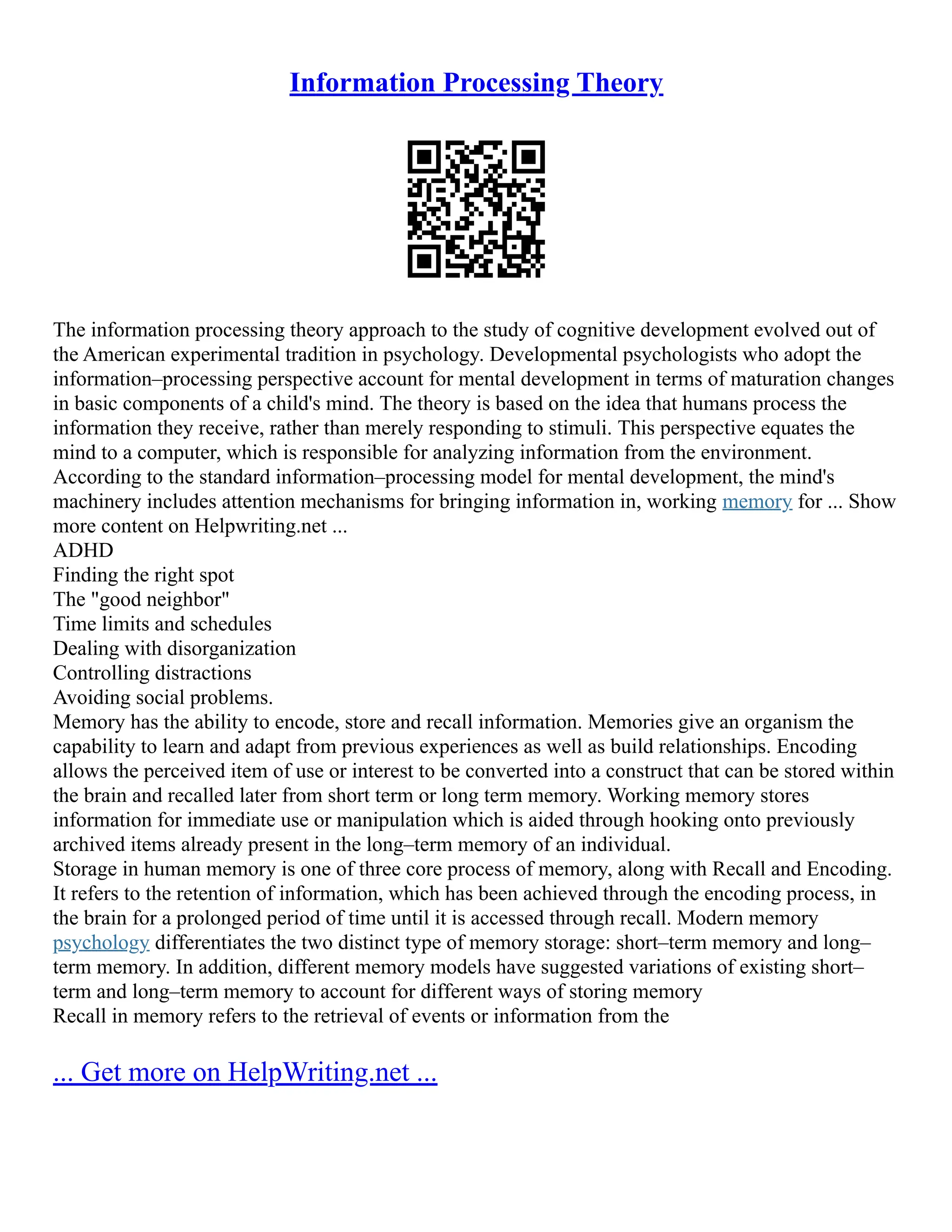 Information Processing Theory
The information processing theory approach to the study of cognitive development evolved out of
the American experimental tradition in psychology. Developmental psychologists who adopt the
information–processing perspective account for mental development in terms of maturation changes
in basic components of a child's mind. The theory is based on the idea that humans process the
information they receive, rather than merely responding to stimuli. This perspective equates the
mind to a computer, which is responsible for analyzing information from the environment.
According to the standard information–processing model for mental development, the mind's
machinery includes attention mechanisms for bringing information in, working memory for ... Show
more content on Helpwriting.net ...
ADHD
Finding the right spot
The "good neighbor"
Time limits and schedules
Dealing with disorganization
Controlling distractions
Avoiding social problems.
Memory has the ability to encode, store and recall information. Memories give an organism the
capability to learn and adapt from previous experiences as well as build relationships. Encoding
allows the perceived item of use or interest to be converted into a construct that can be stored within
the brain and recalled later from short term or long term memory. Working memory stores
information for immediate use or manipulation which is aided through hooking onto previously
archived items already present in the long–term memory of an individual.
Storage in human memory is one of three core process of memory, along with Recall and Encoding.
It refers to the retention of information, which has been achieved through the encoding process, in
the brain for a prolonged period of time until it is accessed through recall. Modern memory
psychology differentiates the two distinct type of memory storage: short–term memory and long–
term memory. In addition, different memory models have suggested variations of existing short–
term and long–term memory to account for different ways of storing memory
Recall in memory refers to the retrieval of events or information from the
... Get more on HelpWriting.net ...
 