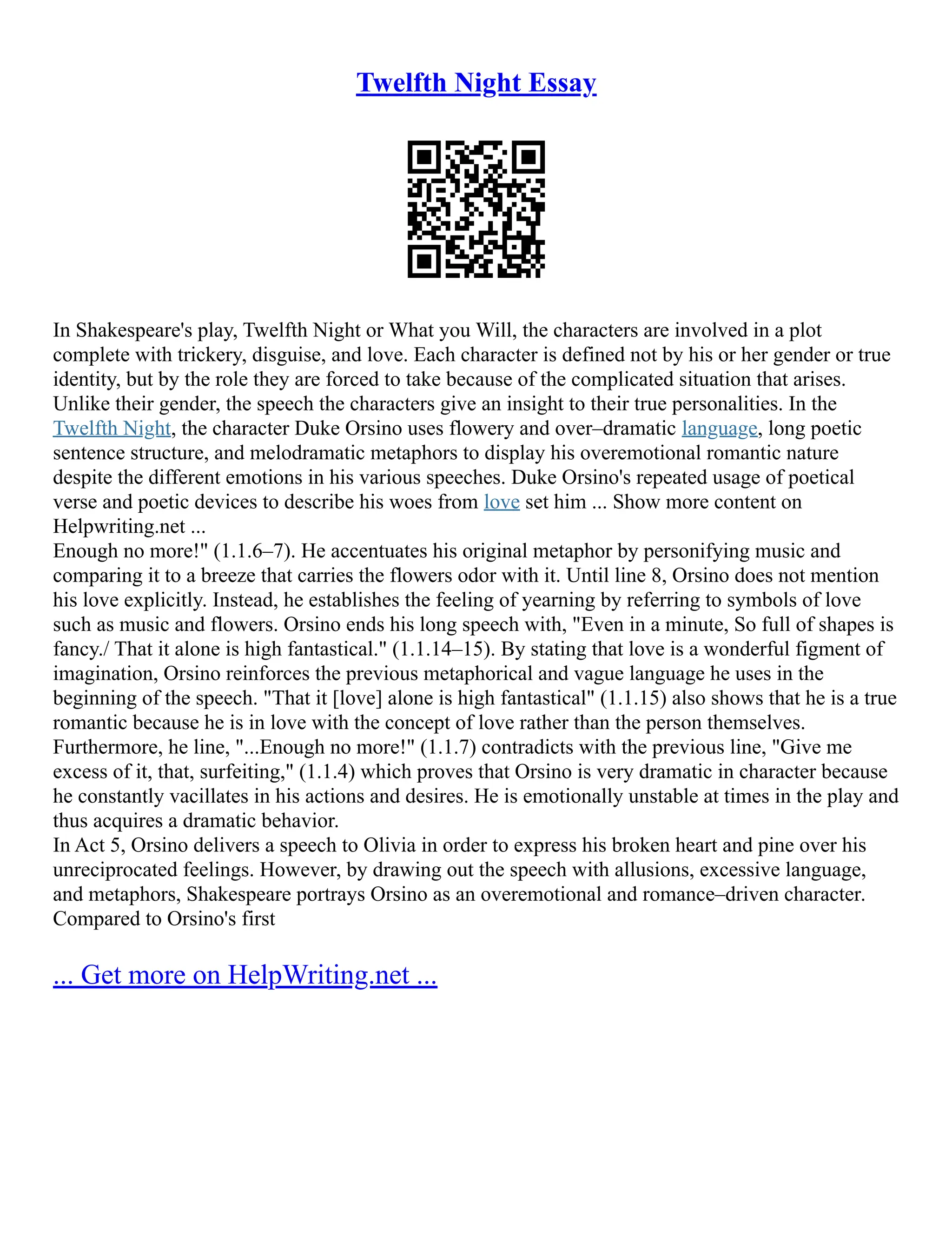 Twelfth Night Essay
In Shakespeare's play, Twelfth Night or What you Will, the characters are involved in a plot
complete with trickery, disguise, and love. Each character is defined not by his or her gender or true
identity, but by the role they are forced to take because of the complicated situation that arises.
Unlike their gender, the speech the characters give an insight to their true personalities. In the
Twelfth Night, the character Duke Orsino uses flowery and over–dramatic language, long poetic
sentence structure, and melodramatic metaphors to display his overemotional romantic nature
despite the different emotions in his various speeches. Duke Orsino's repeated usage of poetical
verse and poetic devices to describe his woes from love set him ... Show more content on
Helpwriting.net ...
Enough no more!" (1.1.6–7). He accentuates his original metaphor by personifying music and
comparing it to a breeze that carries the flowers odor with it. Until line 8, Orsino does not mention
his love explicitly. Instead, he establishes the feeling of yearning by referring to symbols of love
such as music and flowers. Orsino ends his long speech with, "Even in a minute, So full of shapes is
fancy./ That it alone is high fantastical." (1.1.14–15). By stating that love is a wonderful figment of
imagination, Orsino reinforces the previous metaphorical and vague language he uses in the
beginning of the speech. "That it [love] alone is high fantastical" (1.1.15) also shows that he is a true
romantic because he is in love with the concept of love rather than the person themselves.
Furthermore, he line, "...Enough no more!" (1.1.7) contradicts with the previous line, "Give me
excess of it, that, surfeiting," (1.1.4) which proves that Orsino is very dramatic in character because
he constantly vacillates in his actions and desires. He is emotionally unstable at times in the play and
thus acquires a dramatic behavior.
In Act 5, Orsino delivers a speech to Olivia in order to express his broken heart and pine over his
unreciprocated feelings. However, by drawing out the speech with allusions, excessive language,
and metaphors, Shakespeare portrays Orsino as an overemotional and romance–driven character.
Compared to Orsino's first
... Get more on HelpWriting.net ...
 
