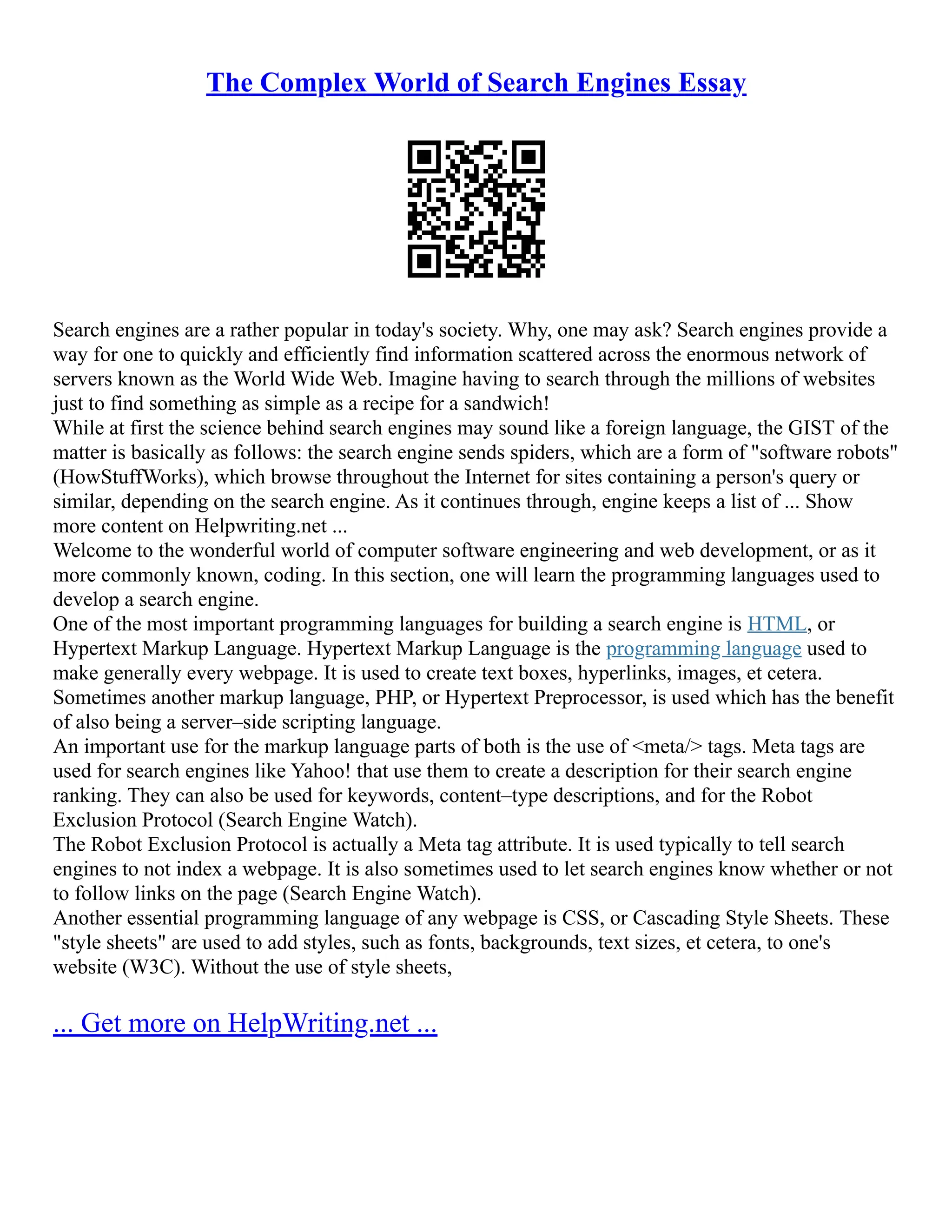The Complex World of Search Engines Essay
Search engines are a rather popular in today's society. Why, one may ask? Search engines provide a
way for one to quickly and efficiently find information scattered across the enormous network of
servers known as the World Wide Web. Imagine having to search through the millions of websites
just to find something as simple as a recipe for a sandwich!
While at first the science behind search engines may sound like a foreign language, the GIST of the
matter is basically as follows: the search engine sends spiders, which are a form of "software robots"
(HowStuffWorks), which browse throughout the Internet for sites containing a person's query or
similar, depending on the search engine. As it continues through, engine keeps a list of ... Show
more content on Helpwriting.net ...
Welcome to the wonderful world of computer software engineering and web development, or as it
more commonly known, coding. In this section, one will learn the programming languages used to
develop a search engine.
One of the most important programming languages for building a search engine is HTML, or
Hypertext Markup Language. Hypertext Markup Language is the programming language used to
make generally every webpage. It is used to create text boxes, hyperlinks, images, et cetera.
Sometimes another markup language, PHP, or Hypertext Preprocessor, is used which has the benefit
of also being a server–side scripting language.
An important use for the markup language parts of both is the use of <meta/> tags. Meta tags are
used for search engines like Yahoo! that use them to create a description for their search engine
ranking. They can also be used for keywords, content–type descriptions, and for the Robot
Exclusion Protocol (Search Engine Watch).
The Robot Exclusion Protocol is actually a Meta tag attribute. It is used typically to tell search
engines to not index a webpage. It is also sometimes used to let search engines know whether or not
to follow links on the page (Search Engine Watch).
Another essential programming language of any webpage is CSS, or Cascading Style Sheets. These
"style sheets" are used to add styles, such as fonts, backgrounds, text sizes, et cetera, to one's
website (W3C). Without the use of style sheets,
... Get more on HelpWriting.net ...
 