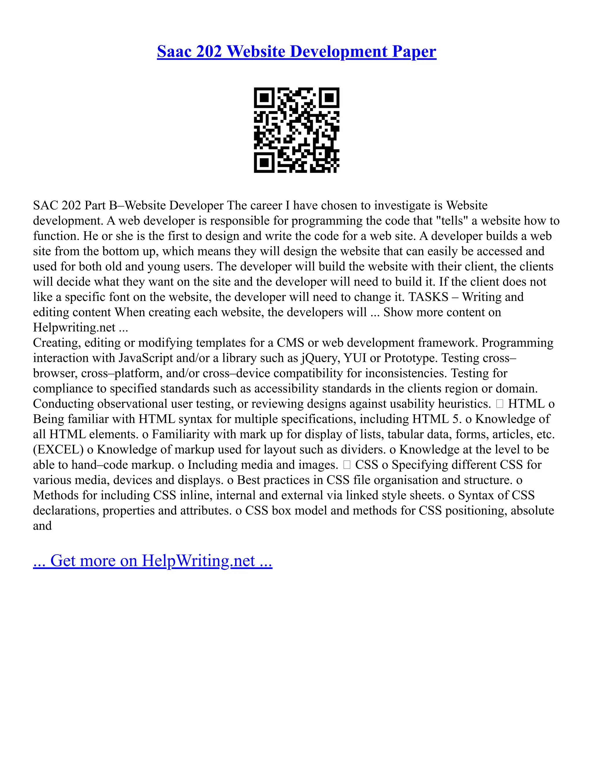 Saac 202 Website Development Paper
SAC 202 Part B–Website Developer The career I have chosen to investigate is Website
development. A web developer is responsible for programming the code that "tells" a website how to
function. He or she is the first to design and write the code for a web site. A developer builds a web
site from the bottom up, which means they will design the website that can easily be accessed and
used for both old and young users. The developer will build the website with their client, the clients
will decide what they want on the site and the developer will need to build it. If the client does not
like a specific font on the website, the developer will need to change it. TASKS – Writing and
editing content When creating each website, the developers will ... Show more content on
Helpwriting.net ...
Creating, editing or modifying templates for a CMS or web development framework. Programming
interaction with JavaScript and/or a library such as jQuery, YUI or Prototype. Testing cross–
browser, cross–platform, and/or cross–device compatibility for inconsistencies. Testing for
compliance to specified standards such as accessibility standards in the clients region or domain.
Conducting observational user testing, or reviewing designs against usability heuristics.  HTML o
Being familiar with HTML syntax for multiple specifications, including HTML 5. o Knowledge of
all HTML elements. o Familiarity with mark up for display of lists, tabular data, forms, articles, etc.
(EXCEL) o Knowledge of markup used for layout such as dividers. o Knowledge at the level to be
able to hand–code markup. o Including media and images.  CSS o Specifying different CSS for
various media, devices and displays. o Best practices in CSS file organisation and structure. o
Methods for including CSS inline, internal and external via linked style sheets. o Syntax of CSS
declarations, properties and attributes. o CSS box model and methods for CSS positioning, absolute
and
... Get more on HelpWriting.net ...
 