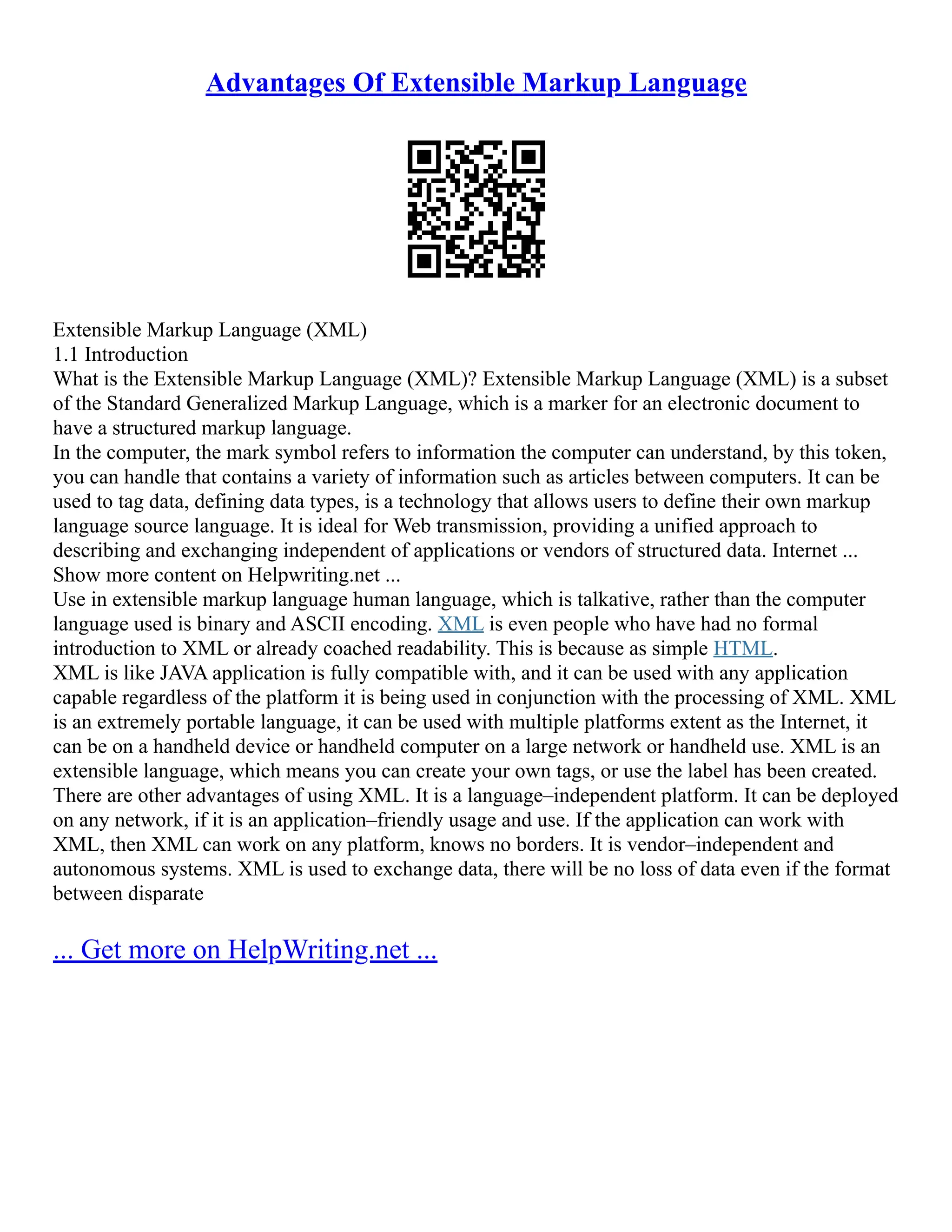 Advantages Of Extensible Markup Language
Extensible Markup Language (XML)
1.1 Introduction
What is the Extensible Markup Language (XML)? Extensible Markup Language (XML) is a subset
of the Standard Generalized Markup Language, which is a marker for an electronic document to
have a structured markup language.
In the computer, the mark symbol refers to information the computer can understand, by this token,
you can handle that contains a variety of information such as articles between computers. It can be
used to tag data, defining data types, is a technology that allows users to define their own markup
language source language. It is ideal for Web transmission, providing a unified approach to
describing and exchanging independent of applications or vendors of structured data. Internet ...
Show more content on Helpwriting.net ...
Use in extensible markup language human language, which is talkative, rather than the computer
language used is binary and ASCII encoding. XML is even people who have had no formal
introduction to XML or already coached readability. This is because as simple HTML.
XML is like JAVA application is fully compatible with, and it can be used with any application
capable regardless of the platform it is being used in conjunction with the processing of XML. XML
is an extremely portable language, it can be used with multiple platforms extent as the Internet, it
can be on a handheld device or handheld computer on a large network or handheld use. XML is an
extensible language, which means you can create your own tags, or use the label has been created.
There are other advantages of using XML. It is a language–independent platform. It can be deployed
on any network, if it is an application–friendly usage and use. If the application can work with
XML, then XML can work on any platform, knows no borders. It is vendor–independent and
autonomous systems. XML is used to exchange data, there will be no loss of data even if the format
between disparate
... Get more on HelpWriting.net ...
 