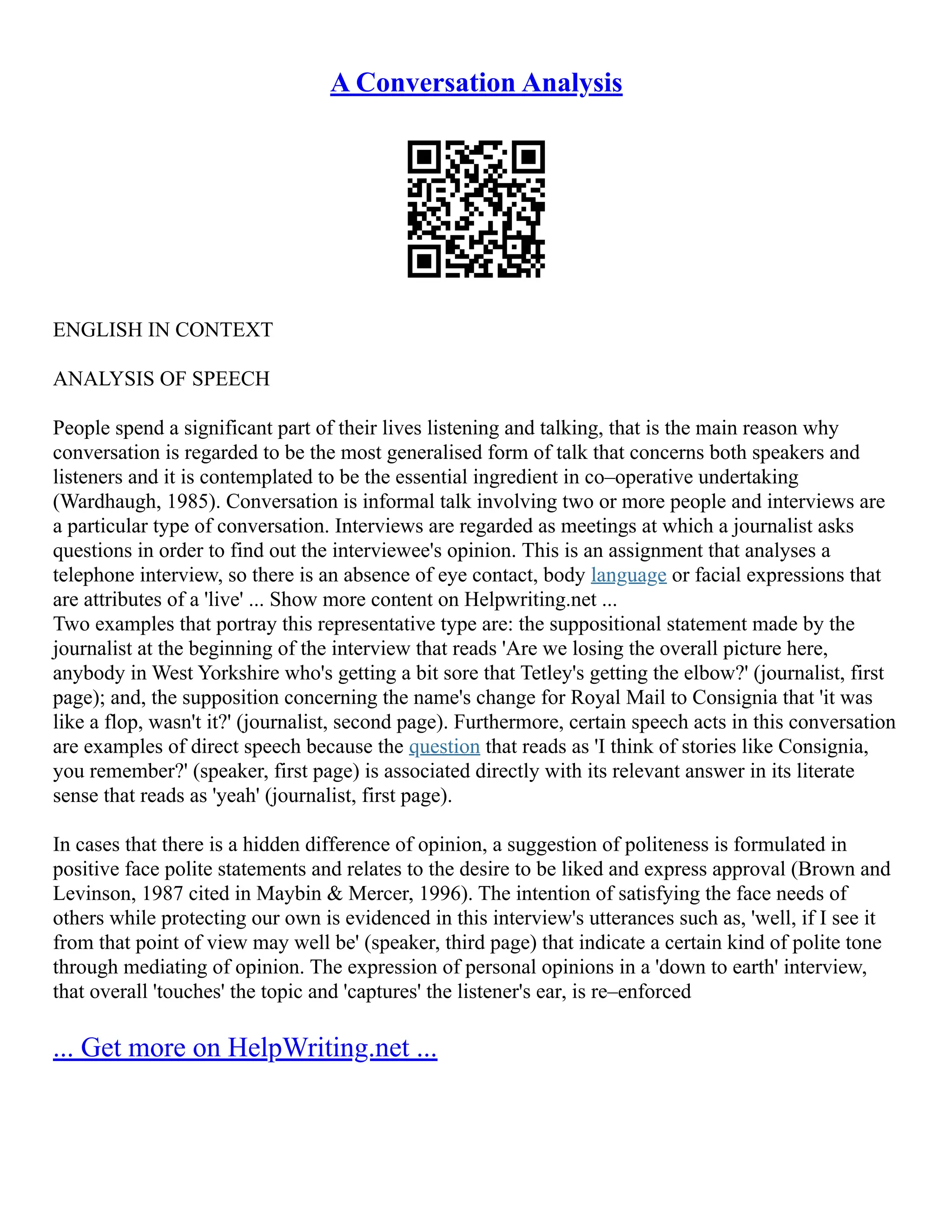 A Conversation Analysis
ENGLISH IN CONTEXT
ANALYSIS OF SPEECH
People spend a significant part of their lives listening and talking, that is the main reason why
conversation is regarded to be the most generalised form of talk that concerns both speakers and
listeners and it is contemplated to be the essential ingredient in co–operative undertaking
(Wardhaugh, 1985). Conversation is informal talk involving two or more people and interviews are
a particular type of conversation. Interviews are regarded as meetings at which a journalist asks
questions in order to find out the interviewee's opinion. This is an assignment that analyses a
telephone interview, so there is an absence of eye contact, body language or facial expressions that
are attributes of a 'live' ... Show more content on Helpwriting.net ...
Two examples that portray this representative type are: the suppositional statement made by the
journalist at the beginning of the interview that reads 'Are we losing the overall picture here,
anybody in West Yorkshire who's getting a bit sore that Tetley's getting the elbow?' (journalist, first
page); and, the supposition concerning the name's change for Royal Mail to Consignia that 'it was
like a flop, wasn't it?' (journalist, second page). Furthermore, certain speech acts in this conversation
are examples of direct speech because the question that reads as 'I think of stories like Consignia,
you remember?' (speaker, first page) is associated directly with its relevant answer in its literate
sense that reads as 'yeah' (journalist, first page).
In cases that there is a hidden difference of opinion, a suggestion of politeness is formulated in
positive face polite statements and relates to the desire to be liked and express approval (Brown and
Levinson, 1987 cited in Maybin & Mercer, 1996). The intention of satisfying the face needs of
others while protecting our own is evidenced in this interview's utterances such as, 'well, if I see it
from that point of view may well be' (speaker, third page) that indicate a certain kind of polite tone
through mediating of opinion. The expression of personal opinions in a 'down to earth' interview,
that overall 'touches' the topic and 'captures' the listener's ear, is re–enforced
... Get more on HelpWriting.net ...
 