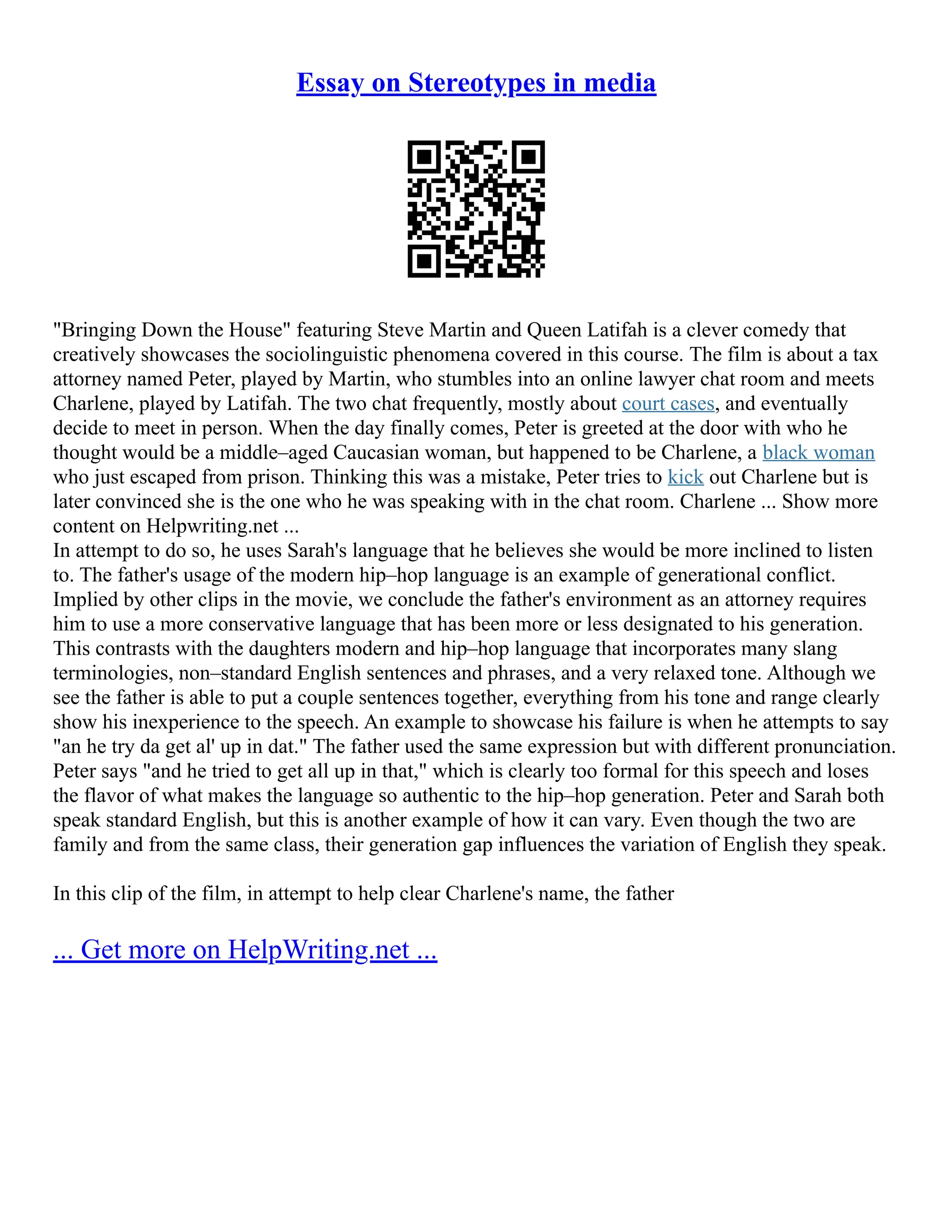 Essay on Stereotypes in media
"Bringing Down the House" featuring Steve Martin and Queen Latifah is a clever comedy that
creatively showcases the sociolinguistic phenomena covered in this course. The film is about a tax
attorney named Peter, played by Martin, who stumbles into an online lawyer chat room and meets
Charlene, played by Latifah. The two chat frequently, mostly about court cases, and eventually
decide to meet in person. When the day finally comes, Peter is greeted at the door with who he
thought would be a middle–aged Caucasian woman, but happened to be Charlene, a black woman
who just escaped from prison. Thinking this was a mistake, Peter tries to kick out Charlene but is
later convinced she is the one who he was speaking with in the chat room. Charlene ... Show more
content on Helpwriting.net ...
In attempt to do so, he uses Sarah's language that he believes she would be more inclined to listen
to. The father's usage of the modern hip–hop language is an example of generational conflict.
Implied by other clips in the movie, we conclude the father's environment as an attorney requires
him to use a more conservative language that has been more or less designated to his generation.
This contrasts with the daughters modern and hip–hop language that incorporates many slang
terminologies, non–standard English sentences and phrases, and a very relaxed tone. Although we
see the father is able to put a couple sentences together, everything from his tone and range clearly
show his inexperience to the speech. An example to showcase his failure is when he attempts to say
"an he try da get al' up in dat." The father used the same expression but with different pronunciation.
Peter says "and he tried to get all up in that," which is clearly too formal for this speech and loses
the flavor of what makes the language so authentic to the hip–hop generation. Peter and Sarah both
speak standard English, but this is another example of how it can vary. Even though the two are
family and from the same class, their generation gap influences the variation of English they speak.
In this clip of the film, in attempt to help clear Charlene's name, the father
... Get more on HelpWriting.net ...
 