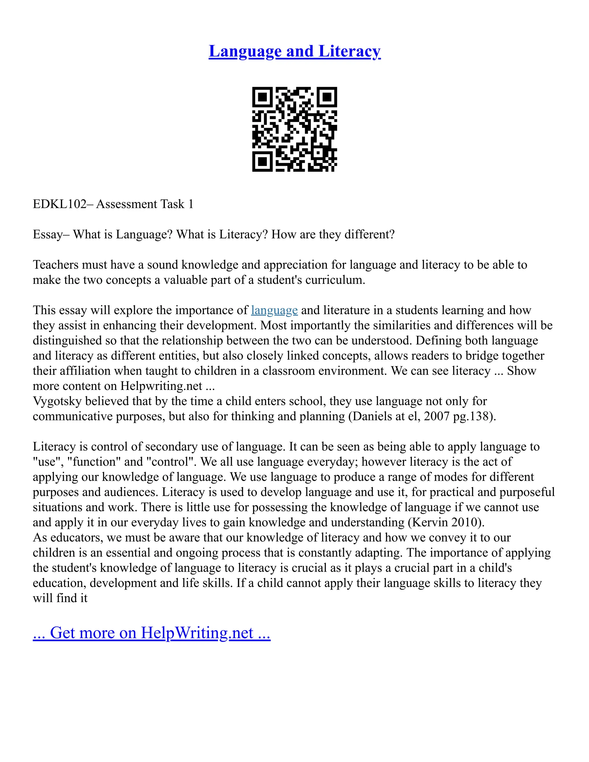 Language and Literacy
EDKL102– Assessment Task 1
Essay– What is Language? What is Literacy? How are they different?
Teachers must have a sound knowledge and appreciation for language and literacy to be able to
make the two concepts a valuable part of a student's curriculum.
This essay will explore the importance of language and literature in a students learning and how
they assist in enhancing their development. Most importantly the similarities and differences will be
distinguished so that the relationship between the two can be understood. Defining both language
and literacy as different entities, but also closely linked concepts, allows readers to bridge together
their affiliation when taught to children in a classroom environment. We can see literacy ... Show
more content on Helpwriting.net ...
Vygotsky believed that by the time a child enters school, they use language not only for
communicative purposes, but also for thinking and planning (Daniels at el, 2007 pg.138).
Literacy is control of secondary use of language. It can be seen as being able to apply language to
"use", "function" and "control". We all use language everyday; however literacy is the act of
applying our knowledge of language. We use language to produce a range of modes for different
purposes and audiences. Literacy is used to develop language and use it, for practical and purposeful
situations and work. There is little use for possessing the knowledge of language if we cannot use
and apply it in our everyday lives to gain knowledge and understanding (Kervin 2010).
As educators, we must be aware that our knowledge of literacy and how we convey it to our
children is an essential and ongoing process that is constantly adapting. The importance of applying
the student's knowledge of language to literacy is crucial as it plays a crucial part in a child's
education, development and life skills. If a child cannot apply their language skills to literacy they
will find it
... Get more on HelpWriting.net ...
 