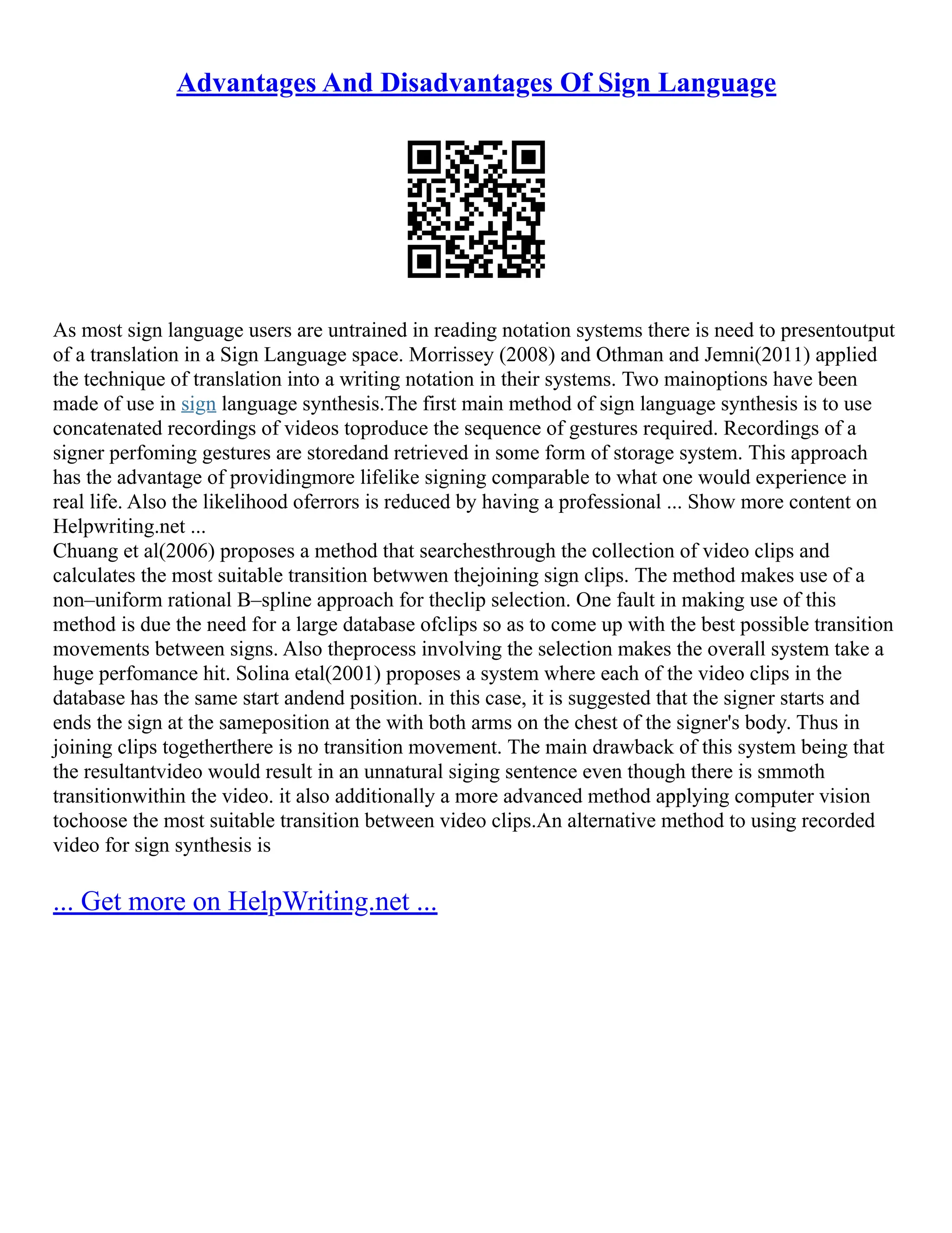 Advantages And Disadvantages Of Sign Language
As most sign language users are untrained in reading notation systems there is need to presentoutput
of a translation in a Sign Language space. Morrissey (2008) and Othman and Jemni(2011) applied
the technique of translation into a writing notation in their systems. Two mainoptions have been
made of use in sign language synthesis.The first main method of sign language synthesis is to use
concatenated recordings of videos toproduce the sequence of gestures required. Recordings of a
signer perfoming gestures are storedand retrieved in some form of storage system. This approach
has the advantage of providingmore lifelike signing comparable to what one would experience in
real life. Also the likelihood oferrors is reduced by having a professional ... Show more content on
Helpwriting.net ...
Chuang et al(2006) proposes a method that searchesthrough the collection of video clips and
calculates the most suitable transition betwwen thejoining sign clips. The method makes use of a
non–uniform rational B–spline approach for theclip selection. One fault in making use of this
method is due the need for a large database ofclips so as to come up with the best possible transition
movements between signs. Also theprocess involving the selection makes the overall system take a
huge perfomance hit. Solina etal(2001) proposes a system where each of the video clips in the
database has the same start andend position. in this case, it is suggested that the signer starts and
ends the sign at the sameposition at the with both arms on the chest of the signer's body. Thus in
joining clips togetherthere is no transition movement. The main drawback of this system being that
the resultantvideo would result in an unnatural siging sentence even though there is smmoth
transitionwithin the video. it also additionally a more advanced method applying computer vision
tochoose the most suitable transition between video clips.An alternative method to using recorded
video for sign synthesis is
... Get more on HelpWriting.net ...
 