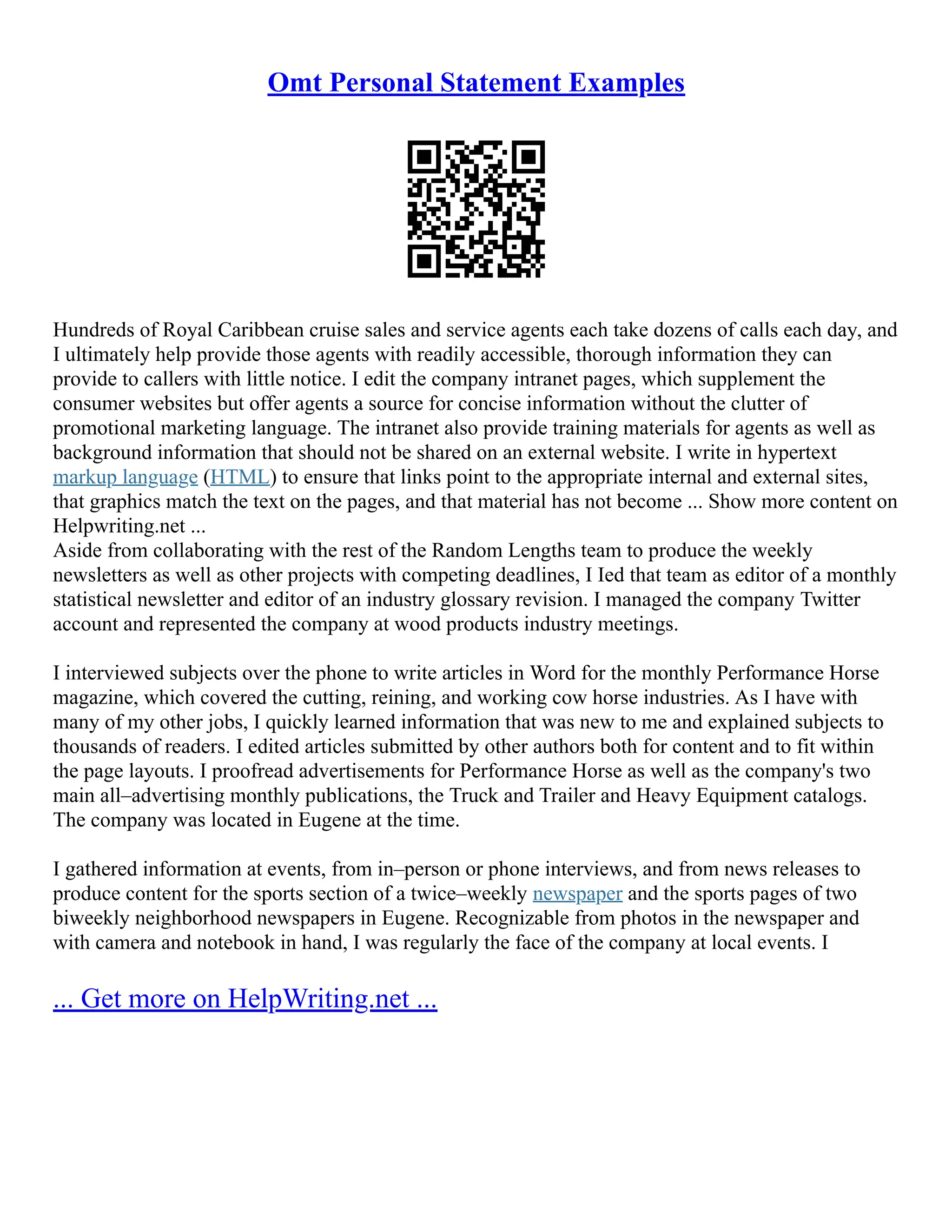 Omt Personal Statement Examples
Hundreds of Royal Caribbean cruise sales and service agents each take dozens of calls each day, and
I ultimately help provide those agents with readily accessible, thorough information they can
provide to callers with little notice. I edit the company intranet pages, which supplement the
consumer websites but offer agents a source for concise information without the clutter of
promotional marketing language. The intranet also provide training materials for agents as well as
background information that should not be shared on an external website. I write in hypertext
markup language (HTML) to ensure that links point to the appropriate internal and external sites,
that graphics match the text on the pages, and that material has not become ... Show more content on
Helpwriting.net ...
Aside from collaborating with the rest of the Random Lengths team to produce the weekly
newsletters as well as other projects with competing deadlines, I Ied that team as editor of a monthly
statistical newsletter and editor of an industry glossary revision. I managed the company Twitter
account and represented the company at wood products industry meetings.
I interviewed subjects over the phone to write articles in Word for the monthly Performance Horse
magazine, which covered the cutting, reining, and working cow horse industries. As I have with
many of my other jobs, I quickly learned information that was new to me and explained subjects to
thousands of readers. I edited articles submitted by other authors both for content and to fit within
the page layouts. I proofread advertisements for Performance Horse as well as the company's two
main all–advertising monthly publications, the Truck and Trailer and Heavy Equipment catalogs.
The company was located in Eugene at the time.
I gathered information at events, from in–person or phone interviews, and from news releases to
produce content for the sports section of a twice–weekly newspaper and the sports pages of two
biweekly neighborhood newspapers in Eugene. Recognizable from photos in the newspaper and
with camera and notebook in hand, I was regularly the face of the company at local events. I
... Get more on HelpWriting.net ...
 