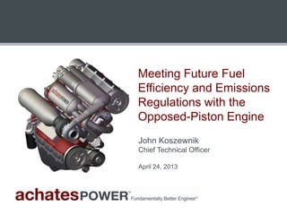 Meeting Future Fuel
Efficiency and Emissions
Regulations with the
Opposed-Piston Engine
John Koszewnik
Chief Technical Officer
April 24, 2013
 