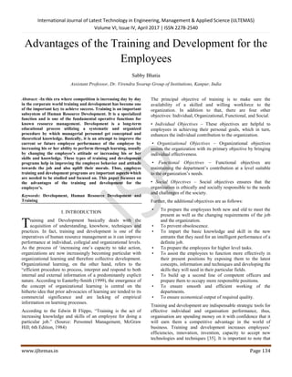 International Journal of Latest Technology in Engineering, Management & Applied Science (IJLTEMAS)
Volume VI, Issue IV, April 2017 | ISSN 2278-2540
www.ijltemas.in Page 134
Advantages of the Training and Development for the
Employees
Sabby Bhatia
Assistant Professor, Dr. Virendra Swarup Group of Institutions, Kanpur, India
Abstract: -In this era where competition is increasing day by day
in the corporate world training and development has become one
of the important key to achieve success. Training is an important
subsystem of Human Resource Development. It is a specialized
function and is one of the fundamental operative functions for
known resource management. Development is a long-term
educational process utilizing a systematic and organized
procedure by which managerial personnel get conceptual and
theoretical knowledge. Basically, it is an attempt to improve the
current or future employee performance of the employee by
increasing his or her ability to perform through learning, usually
by changing the employee’s attitude or increasing his or her
skills and knowledge. These types of training and development
programs help in improving the employee behavior and attitude
towards the job and also uplift their morale. Thus, employee
training and development programs are important aspects which
are needed to be studied and focused on. This paper focusses on
the advantages of the training and development for the
employee’s.
Keywords: Development, Human Resource Development and
Training
I. INTRODUCTION
raining and Development basically deals with the
acquisition of understanding, knowhow, techniques and
practices. In fact, training and development is one of the
imperatives of human resource management as it can improve
performance at individual, collegial and organizational levels.
As the process of „increasing one‟s capacity to take action,
organizations are now increasingly becoming particular with
organizational learning and therefore collective development.
Organizational learning, on the other hand, refers to the
“efficient procedure to process, interpret and respond to both
internal and external information of a predominantly explicit
nature. According to Easterby-Smith (1999), the emergence of
the concept of organizational learning is central on the
hitherto idea that prior advocacies of learning are tended to its
commercial significance and are lacking of empirical
information on learning processes.
According to the Edwin B Flippo, “Training is the act of
increasing knowledge and skills of an employee for doing a
particular job.” (Source: Personnel Management, McGraw
Hill; 6th Edition, 1984)
The principal objective of training is to make sure the
availability of a skilled and willing workforce to the
organization. In addition to that, there are four other
objectives: Individual, Organizational, Functional, and Social.
• Individual Objectives – These objectives are helpful to
employees in achieving their personal goals, which in turn,
enhances the individual contribution to the organization.
• Organizational Objectives – Organizational objectives
assists the organization with its primary objective by bringing
individual effectiveness.
• Functional Objectives – Functional objectives are
maintaining the department‟s contribution at a level suitable
to the organization‟s needs.
• Social Objectives – Social objectives ensures that the
organization is ethically and socially responsible to the needs
and challenges of the society.
Further, the additional objectives are as follows:
• To prepare the employees both new and old to meet the
present as well as the changing requirements of the job
and the organization.
• To prevent obsolescence.
• To impart the basic knowledge and skill in the new
entrants that they need for an intelligent performance of a
definite job.
• To prepare the employees for higher level tasks.
• To assist the employees to function more effectively in
their present positions by exposing them to the latest
concepts, information and techniques and developing the
skills they will need in their particular fields.
• To build up a second line of competent officers and
prepare them to occupy more responsible positions.
• To ensure smooth and efficient working of the
departments.
• To ensure economical output of required quality.
Training and development are indispensable strategic tools for
effective individual and organisation performance, thus,
organisation are spending money on it with confidence that it
will earn them a competitive advantage in the world of
business. Training and development increases employees‟
efficiencies, innovation, invention, capacity to accept new
technologies and techniques [35]. It is important to note that
T
 
