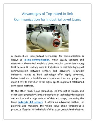 Advantages of Top-rated io-link
Communication for Industrial Level Users
A standardised Input/output technology for communication is
known as io-link communication, which usually connects and
operates at the control level via a point-to-point connection among
field devices. It is widely used in industries to maintain high-level
communication between sensors and actuators. Reputable
industries related to fluid technology offer highly advanced,
bidirectional, and affordable communication tools and gadgets to
make it easy to transition to the digital age through well-established
connecting methods.
On the other hand, cloud computing, the Internet of Things, and
other cyber-physical systems are examples of technology focused on
automation and a large amount of data exchange, continuing the
trend industrie 4.0 sensors. It offers an advanced method for
planning and managing the whole value chain throughout a
product's lifecycle. With the help of this system, reputable industries
 