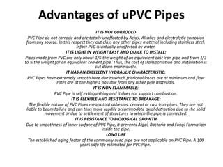 Advantages of uPVC Pipes
                                          IT IS NOT CORRODED
  PVC Pipe do not corrode and are totally unaffected by Acids, Alkalies and electrolytic corrosion
 from any source. In this respect they out class any other pipes material including stainless steel.
                              Infact PVC is virtually unaffected by water.
                       IT IS LIGHT IN WEIGHT EASY AND QUICK TO INSTALL:
Pipes mode from PVC are only about 1/5 the weight of an equivalent cast iron pipe and from 1/3
to ¼ the weight for an equivalent cement pipe. Thus, the cost of transportation and installation is
                                         cut down enormously.
                        IT HAS AN EXCELLENT HYDRAULIC CHARACTERISTIC:
  PVC Pipes have extremely smooth bore due to which frictional losses are at minimum and flow
                  rates are at the highest possible from any other pipe materials.
                                        IT IS NON FLAMMABLE:
                 PVC Pipe is self extinguishing and it does not support combustion.
                           IT IS FLEXIBLE AND RESISTANCE TO BREAKAGE:
   The flexible nature of PVC Pipes means that asbestos, cement or cast iron pipes. They are not
 liable to beam failure and can thus more readily accommodate axial detraction due to the solid
            movement or due to settlement of structures to which the pipe is connected.
                             IT IS RESISTANCE TO BIOLOGICAL GROWTH
 Due to smoothness of inner surface of PVC Pipe, it prevents Algai, Bacteria and Fungi Formation
                                              inside the pipe.
                                                 LONG LIFE
  The established aging factor of the commonly used pipe are not applicable on PVC Pipe. A 100
                                 years safe life estimated for PVC Pipe.
 