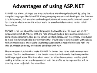 Advantages of using ASP.NET ASP.NET has almost changed the way applications were being developed. By using the compiled languages like C# and VB it has given programmers and developers the freedom to build dynamic, rich websites and web applications with ease perfection and speed. It has come as a boon when the virtual world or www has taken a deep rooted role in human lives.  ASP.NET is not just about the script languages it allows the user to make use of .NET languages like C#, J#, VB etc. With the help of visual studio a developer can make very compelling applications. Its a purely server-side technology. ASP was initially introduced to make the static websites more dynamic that would update automatically without any human intervention. There were several top websites that readily embraced ASP. The likes of Amazon and eBay were quite benefited with ASP.  There are several points that make ASP.NET far better than other Web development models. The first and foremost is the drastic reduction in the code that is required to build large application. This time when saved can either be employed in other profit making activities or can else be converted in to the profits for an organization will be covering more projects in the same time.  
