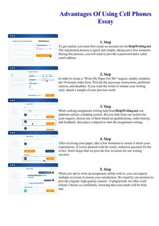 Advantages Of Using Cell Phones
Essay
1. Step
To get started, you must first create an account on site HelpWriting.net.
The registration process is quick and simple, taking just a few moments.
During this process, you will need to provide a password and a valid
email address.
2. Step
In order to create a "Write My Paper For Me" request, simply complete
the 10-minute order form. Provide the necessary instructions, preferred
sources, and deadline. If you want the writer to imitate your writing
style, attach a sample of your previous work.
3. Step
When seeking assignment writing help fromHelpWriting.net, our
platform utilizes a bidding system. Review bids from our writers for
your request, choose one of them based on qualifications, order history,
and feedback, then place a deposit to start the assignment writing.
4. Step
After receiving your paper, take a few moments to ensure it meets your
expectations. If you're pleased with the result, authorize payment for the
writer. Don't forget that we provide free revisions for our writing
services.
5. Step
When you opt to write an assignment online with us, you can request
multiple revisions to ensure your satisfaction. We stand by our promise to
provide original, high-quality content - if plagiarized, we offer a full
refund. Choose us confidently, knowing that your needs will be fully
met.
Advantages Of Using Cell Phones Essay Advantages Of Using Cell Phones Essay
 