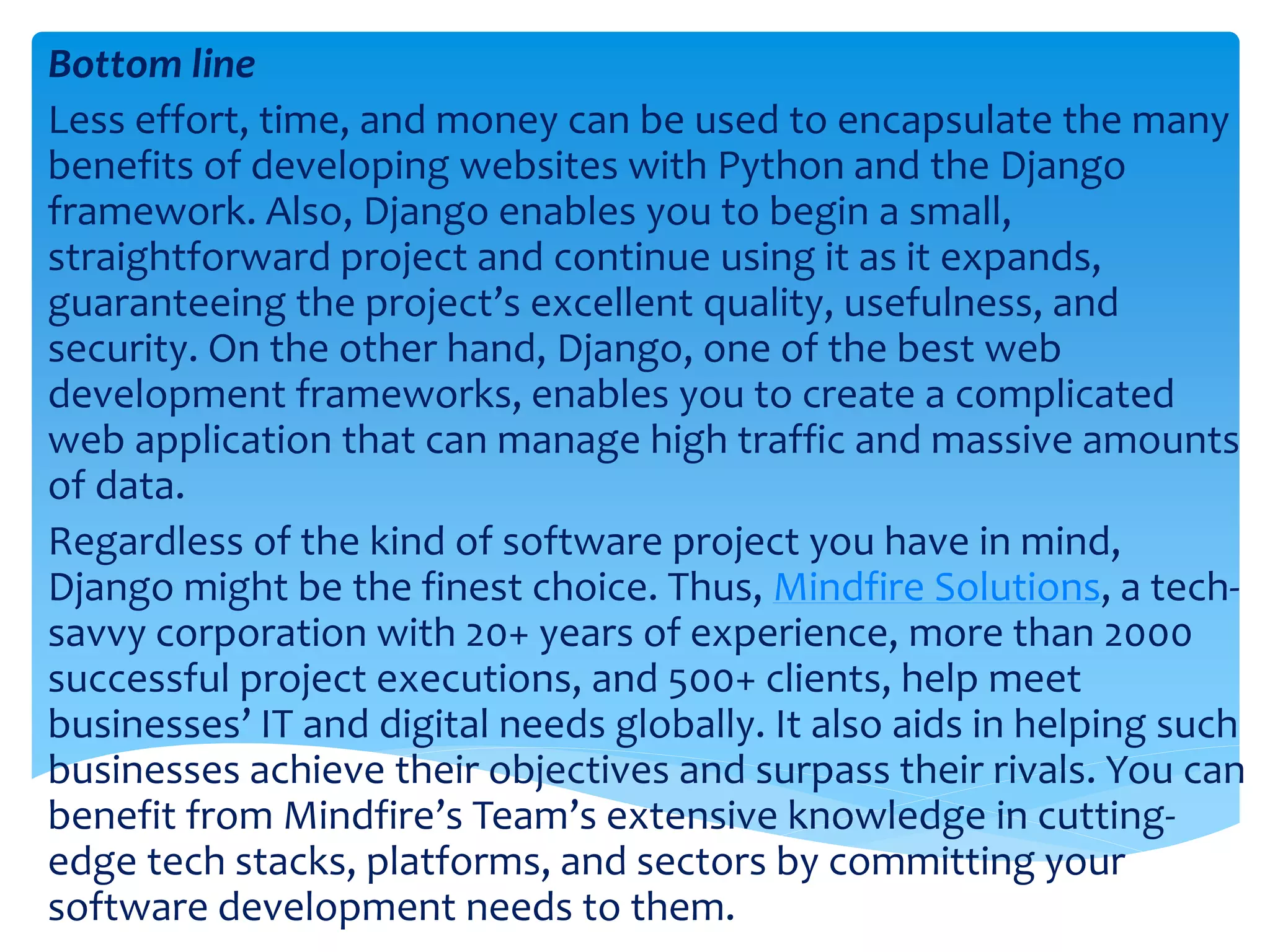 Bottom line Less effort, time, and money can be used to encapsulate the many benefits of developing websites with Python and the Django framework. Also, Django enables you to begin a small, straightforward project and continue using it as it expands, guaranteeing the project’s excellent quality, usefulness, and security. On the other hand, Django, one of the best web development frameworks, enables you to create a complicated web application that can manage high traffic and massive amounts of data. Regardless of the kind of software project you have in mind, Django might be the finest choice. Thus, Mindfire Solutions, a tech- savvy corporation with 20+ years of experience, more than 2000 successful project executions, and 500+ clients, help meet businesses’ IT and digital needs globally. It also aids in helping such businesses achieve their objectives and surpass their rivals. You can benefit from Mindfire’s Team’s extensive knowledge in cutting- edge tech stacks, platforms, and sectors by committing your software development needs to them. 