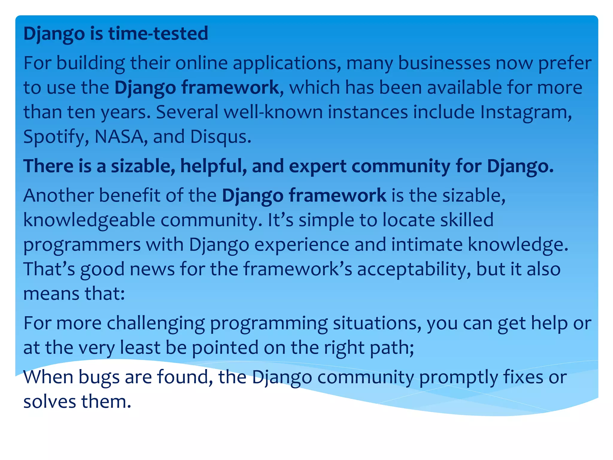 Django is time-tested For building their online applications, many businesses now prefer to use the Django framework, which has been available for more than ten years. Several well-known instances include Instagram, Spotify, NASA, and Disqus. There is a sizable, helpful, and expert community for Django. Another benefit of the Django framework is the sizable, knowledgeable community. It’s simple to locate skilled programmers with Django experience and intimate knowledge. That’s good news for the framework’s acceptability, but it also means that: For more challenging programming situations, you can get help or at the very least be pointed on the right path; When bugs are found, the Django community promptly fixes or solves them. 