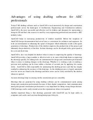 Advantages of using drafting software for AEC
professionals
Today CAD drafting software such as AutoCAD is used extensively by design and construction
professionals across the landscapes of Architecture, Engineering and Construction industry.
AutoCAD is the most successful and effective tool for drafters and designers for representing a
design in 2D and that’s the reason it is used by every engineering professional associated to AEC
industry today.
AutoCAD helps in increasing productivity of drafters manifold. Before the inception of
AutoCAD design documentation had never been so convenient for architects and engineers. Its
tools are instrumental in enhancing the speed of designers which ultimately results in the quick
generation of drawings. Productivity of the drafters improves the productivity of the project and
ultimately the productivity of the firm. In short drawings can be developed with a great speed in
less cost and short time.
AutoCAD is also very helpful for drafters when it comes to improving the quality of drawings.
AutoCAD provides a large number to effective tools to its users which help them in improving
the drawings quickly. Its editing tools are instrumental for design and construction professionals
when it comes to making changes in the drawings. Whether it is redoing a task or undoing a
pervious task anything can be done within a fraction of seconds just by applying few mouse
clicks. AutoCAD is fully responsible for automating the drafting process and this has largely
resulted in enhancing the accuracy of the drawings. As the drafting process is largely automatic
now few errors are found in the drawings and these errors can be easily rectified by the drafters
whenever spotted.
Accurate drawings help in carrying out the construction process smoothly.
Drawings that are generated by using drafting software can be communicated easily among
design and construction professionals because of their digital composition. And communication
among design and construction professionals is very important for taking strong design decision.
CAD drawings can be easily rotated across the organizations when ever required.
Another important thing is that drawings generated with AutoCAD can be kept safely in
computers and can be used any time throughout project lifecycle.
 