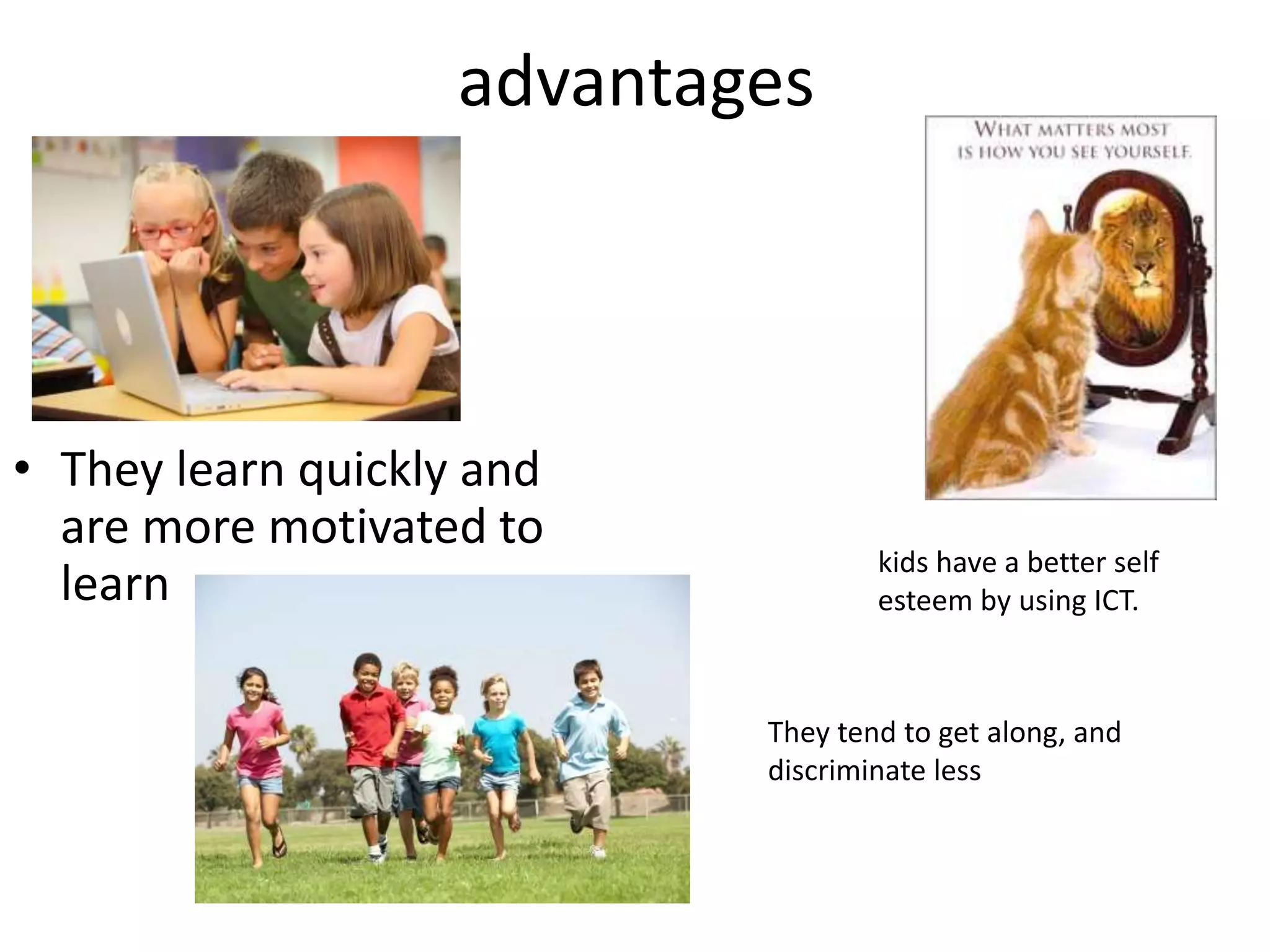 advantages
• They learn quickly and
are more motivated to
learn
kids have a better self
esteem by using ICT.
They tend to get along, and
discriminate less