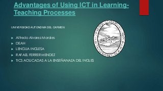 Advantages of Using ICT in Learning-
Teaching Processes
 Alfredo Alvarez Morales
 DEAH
 LENGUA INGLESA
 RAFAEL FERRER MENDEZ
 TICS AOLICADAS A LA ENSEÑANAZA DEL INGLES
UNIVERSIDAD AUTONOMA DEL CARMEN
 
