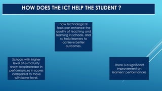 HOW DOES THE ICT HELP THE STUDENT ?
Schools with higher
level of e-maturity
show a rapincrease in
performances in scores
compared to those
with lower level.
how technological
tools can enhance the
quality of teaching and
learning in schools, and
so help learners to
achieve better
outcomes.
There is a significant
improvement on
learners’ performances
 