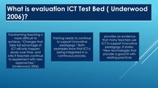 What is evaluation ICT Test Bed ( Underwood
2006)?
Transforming teaching is
more difficult to
achieve. “Changes that
take full advantage of
ICT will only happen
slowly over time, and
only if teachers continue
to experiment with new
approaches.”
(Underwood 2006)
Training needs to continue
to support innovative
pedagogy.” Both
examples show that ICT is
being integrated in a
continuous process.
provides an evidence
that many teachers use
ICT to support innovative
pedagogy. It states:
“New technologies that
provide a good fit with
existing practices
 