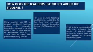 HOW DOES THE TEACHERS USE THE ICT ABOUT THE
STUDENTS ?
Many teachers use ICT to
support traditional learning
methods, for example,
information retrieval in which
students are ‘passive learners
of knowledge instead of
‘active producers able to take
part in the learning process
ICT can promote teaching
and learning. According to
her there are two main
reasons behind increasing
the use of ICT in education in
UK.
in UK in how technological
tools can enhance the
quality of teaching and
learning in schools, and so
help learners to achieve
better out comes
 