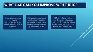 WHAT ELSE CAN YOU IMPROVE WITH THE ICT
it has been proved
that new
technologies have
lots of benefits on the
students.
ICT also develop some
writing skills: spelling,
grammar, punctuation,
editing and re-drafting
(Lewin et al, 2000).
ICT allow for a higher
quality lessons through
collaboration with teachers
in planning and preparing
resources (Ofsted, 2002).
 