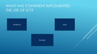 WHAT HAS CONTINENT IMPLEMENTED
THE USE OF ICT?
America Asia
Europe
 