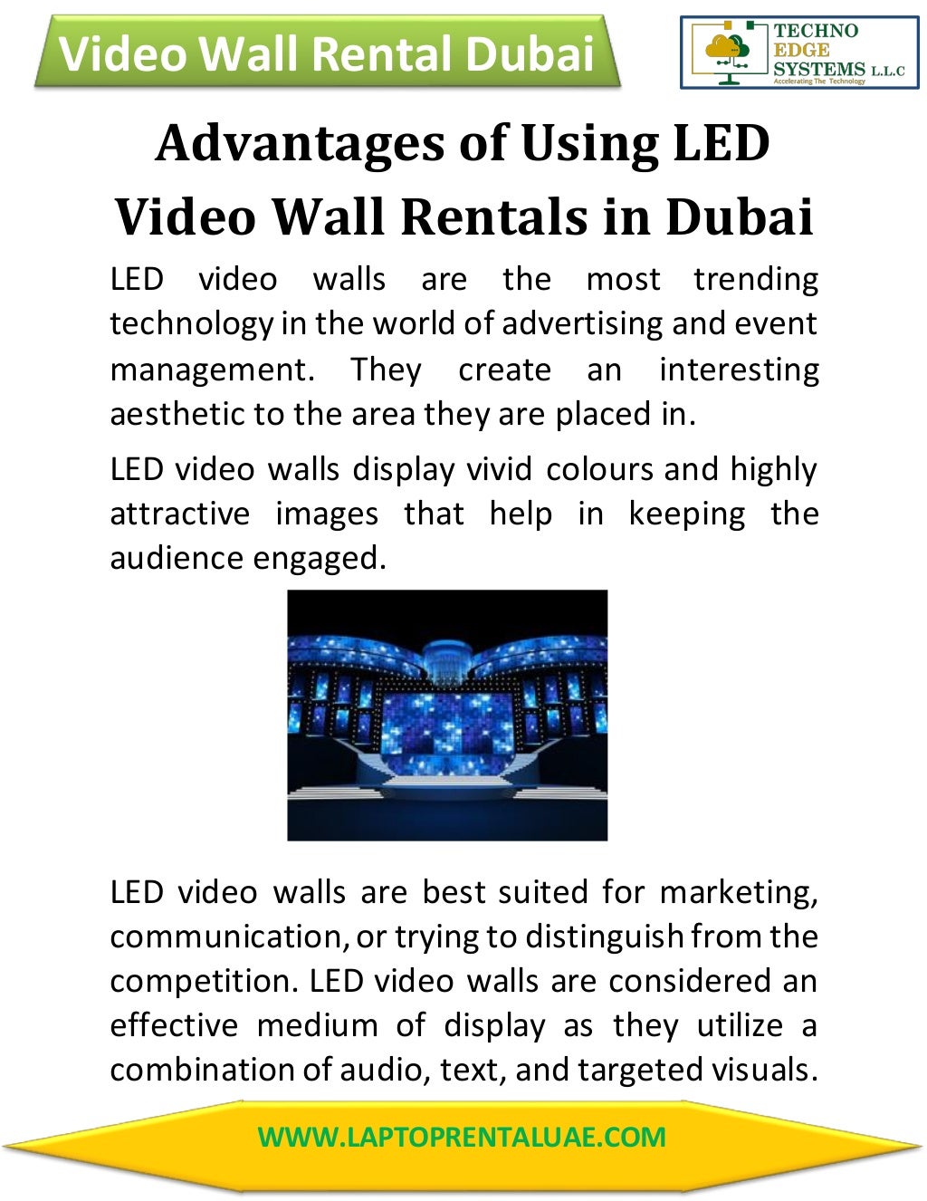 Video Wall Rental Dubai
WWW.LAPTOPRENTALUAE.COM
Advantages of Using LED
Video Wall Rentals in Dubai
LED video walls are the most trending
technology in the world of advertising and event
management. They create an interesting
aesthetic to the area they are placed in.
LED video walls display vivid colours and highly
attractive images that help in keeping the
audience engaged.
LED video walls are best suited for marketing,
communication,or trying to distinguish from the
competition. LED video walls are considered an
effective medium of display as they utilize a
combination of audio, text, and targeted visuals.
 