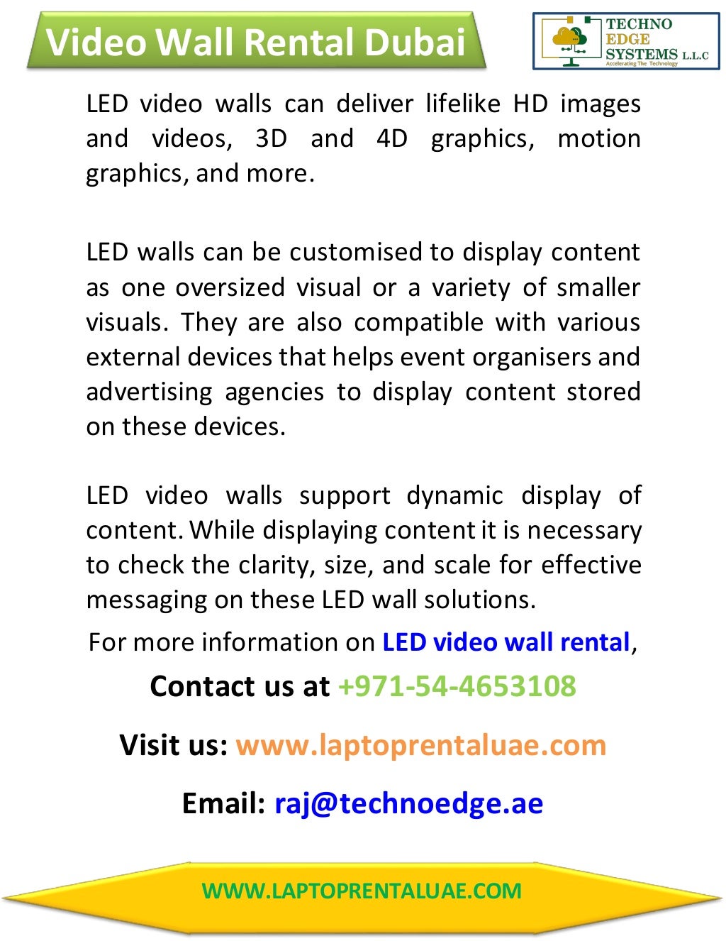 Video Wall Rental Dubai
WWW.LAPTOPRENTALUAE.COM
LED video walls can deliver lifelike HD images
and videos, 3D and 4D graphics, motion
graphics, and more.
LED walls can be customised to display content
as one oversized visual or a variety of smaller
visuals. They are also compatible with various
external devices that helps event organisers and
advertising agencies to display content stored
on these devices.
LED video walls support dynamic display of
content. While displaying content it is necessary
to check the clarity, size, and scale for effective
messaging on these LED wall solutions.
For more information on LED video wall rental,
Contact us at +971-54-4653108
Visit us: www.laptoprentaluae.com
Email: raj@technoedge.ae
 