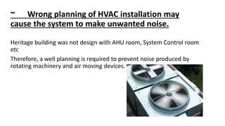 ~ Wrong planning of HVAC installation may
cause the system to make unwanted noise.
Heritage building was not design with AHU room, System Control room
etc
Therefore, a well planning is required to prevent noise produced by
rotating machinery and air moving devices.
 