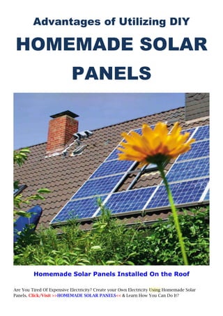 Advantages of Utilizing DIY

 HOMEMADE SOLAR
                            PANELS




         Homemade Solar Panels Installed On the Roof

Are You Tired Of Expensive Electricity? Create your Own Electricity Using Homemade Solar
Panels. Click/Visit >>HOMEMADE SOLAR PANELS<< & Learn How You Can Do It? 
 