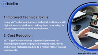 1.Improved Technical Skills
Using ViLT enhances learners' technical proficiency with
digital tools and platforms, making them more adept in
today's digital-centric work environment.
2. Cost Reduction
ViLT significantly reduces organizational costs by
minimizing the need for physical infrastructure, travel,
and printed materials, leading to a higher ROI on training
investments.
www.edstellar.com
 